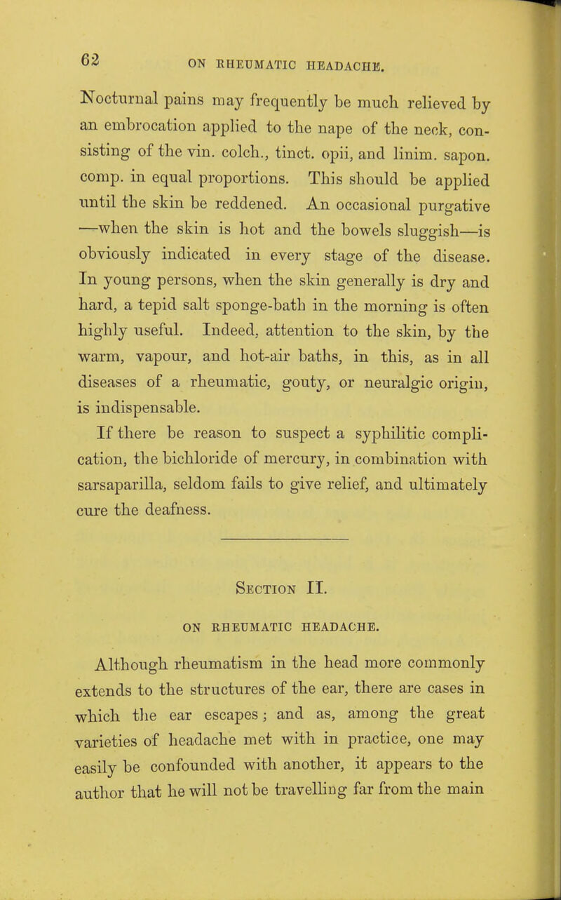 Nocturnal pains may frequently be much relieved by an embrocation applied to the nape of the neck, con- sisting of the vin. colch., tinct. opii, and linim. sapon. comp. in equal proportions. This should be applied until the skin be reddened. An occasional purgative —when the skin is hot and the bowels sluggish—is obviously indicated in every stage of the disease. In young persons, when the skin generally is dry and hard, a tepid salt sponge-batb in the morning is often highly useful. Indeed, attention to the skin, by the warm, vapour, and hot-air baths, in this, as in all diseases of a rheumatic, gouty, or neuralgic origin, is indispensable. If there be reason to suspect a syphilitic compli- cation, the bichloride of mercury, in combination with sarsaparilla, seldom fails to give relief, and ultimately cure the deafness. Section II. ON RHEUMATIC HEADACHE. Although rheumatism in the head more commonly extends to the structures of the ear, there are cases in which the ear escapes; and as, among the great varieties of headache met with in practice, one may easily be confounded with another, it appears to the author that he will not be travelling far from the main