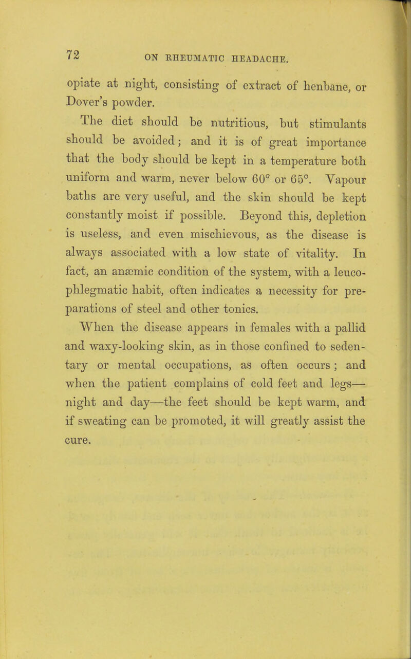opiate at night, consisting of extract of henbane, or Dover's powder. The diet should be nutritious, but stimulants should be avoided; and it is of great importance that the body should be kept in a temperature both uniform and warm, never below 60° or G5°. Vapour baths are very useful, and the skin should be kept constantly moist if possible. Beyond this, depletion is useless, and even mischievous, as the disease is always associated with a low state of vitality. In fact, an anaemic condition of the system, with a leuco- phlegmatic habit, often indicates a necessity for pre- parations of steel and other tonics. When the disease appears in females with a pallid and waxy-looking skin, as in those confined to seden- tary or mental occupations, as often occurs; and when the patient complains of cold feet and legs— night and day—the feet should be kept warm, and if sweating can be promoted, it will greatly assist the cure.