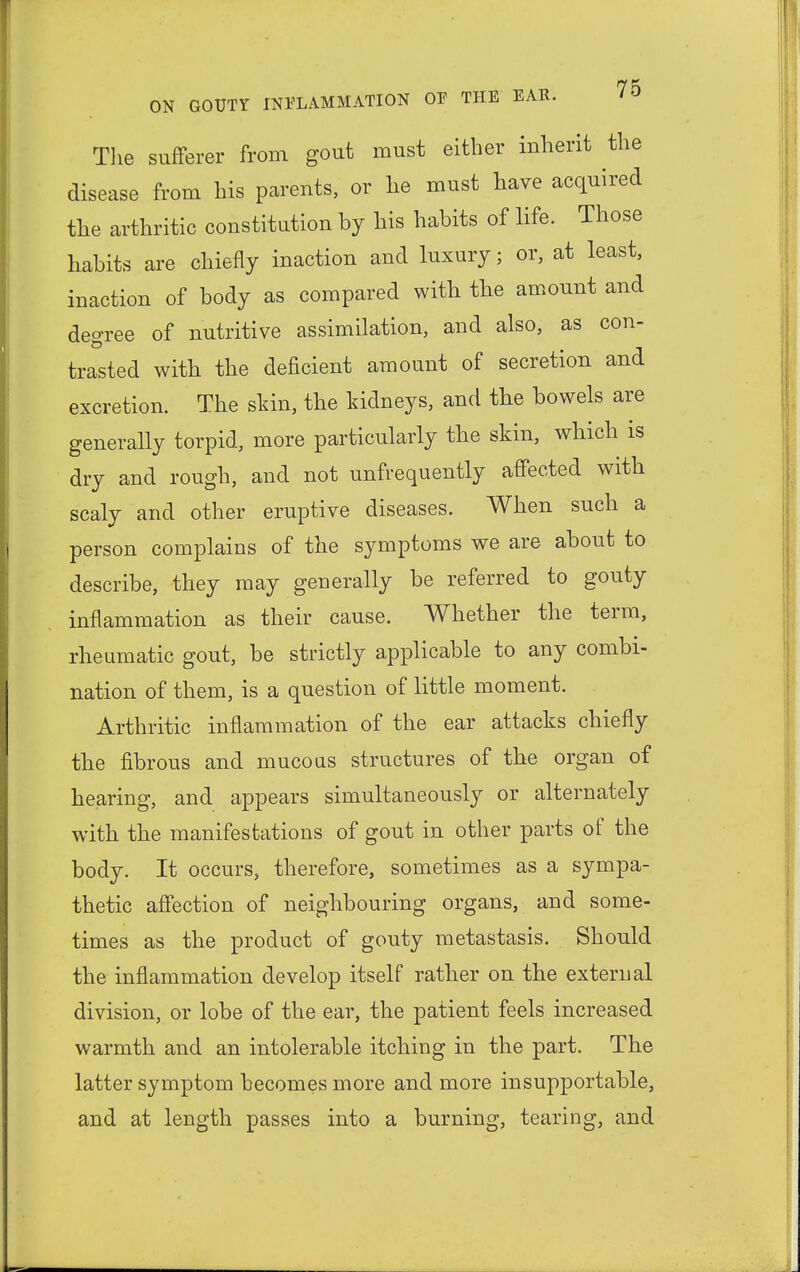 The sufferer from gout must either inherit the disease from his parents, or he must have acquired the arthritic constitution by his habits of life. Those habits are chiefly inaction and luxury; or, at least, inaction of body as compared with the amount and degree of nutritive assimilation, and also, as con- trasted with the deficient amount of secretion and excretion. The skin, the kidneys, and the bowels are generally torpid, more particularly the skin, which is dry and rough, and not unfrequently affected with scaly and other eruptive diseases. When such a person complains of the symptoms we are about to describe, they may generally be referred to gouty inflammation as their cause. Whether the term, rheumatic gout, be strictly applicable to any combi- nation of them, is a question of little moment. Arthritic inflammation of the ear attacks chiefly the fibrous and mucous structures of the organ of hearing, and appears simultaneously or alternately with the manifestations of gout in other parts of the body. It occurs, therefore, sometimes as a sympa- thetic affection of neighbouring organs, and some- times as the product of gouty metastasis. Should the inflammation develop itself rather on the external division, or lobe of the ear, the patient feels increased warmth and an intolerable itching in the part. The latter symptom becomes more and more insupportable, and at length passes into a burning, tearing, and