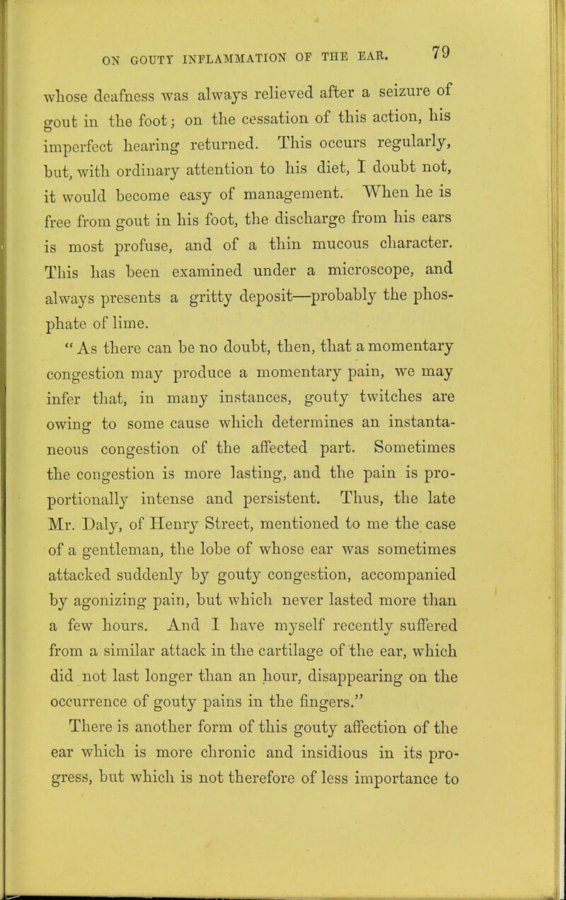 whose deafness was always relieved after a seizure of gout in the foot; on the cessation of this action, his imperfect hearing returned. This occurs regularly, but, with ordinary attention to his diet, I doubt not, it would become easy of management. When he is free from gout in his foot, the discharge from his ears is most profuse, and of a thin mucous character. This has been examined under a microscope, and always presents a gritty deposit—probably the phos- phate of lime.  As there can be no doubt, then, that a momentary congestion may produce a momentary pain, we may infer that, in many instances, gouty twitches are owing to some cause which determines an instanta- neous congestion of the affected part. Sometimes the congestion is more lasting, and the pain is pro- portionally intense and persistent. Thus, the late Mr. Daly, of Henry Street, mentioned to me the case of a gentleman, the lobe of whose ear was sometimes attacked suddenly by gouty congestion, accompanied by agonizing pain, but which never lasted more than a few hours. And I have myself recently suffered from a similar attack in the cartilage of the ear, which did not last longer than an hour, disappearing on the occurrence of gouty pains in the fingers. There is another form of this gouty affection of the ear which is more chronic and insidious in its pro- gress, but which is not therefore of less importance to