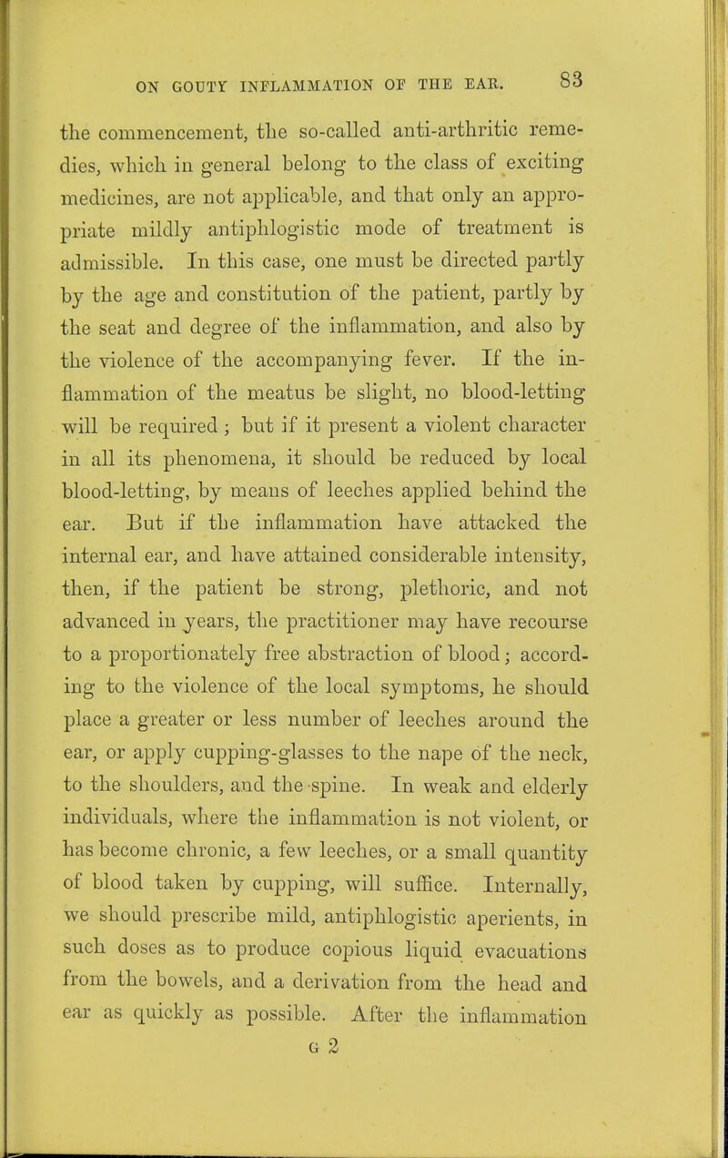 the commencement, the so-called anti-arthritic reme- dies, which in general belong to the class of exciting medicines, are not applicable, and that only an appro- priate mildly antiphlogistic mode of treatment is admissible. In this case, one must be directed partly by the age and constitution of the patient, partly by the seat and degree of the inflammation, and also by the violence of the accompanying fever. If the in- flammation of the meatus be slight, no blood-letting will be required ; but if it present a violent character in all its phenomena, it should be reduced by local blood-letting, by means of leeches applied behind the ear. But if the inflammation have attacked the internal ear, and have attained considerable intensity, then, if the patient be strong, plethoric, and not advanced in years, the practitioner may have recourse to a proportionately free abstraction of blood; accord- ing to the violence of the local symptoms, he should place a greater or less number of leeches around the ear, or apply cupping-glasses to the nape of the neck, to the shoulders, and the spine. In weak and elderly individuals, where the inflammation is not violent, or has become chronic, a few leeches, or a small quantity of blood taken by cupping, will suffice. Internally, we should prescribe mild, antiphlogistic aperients, in such doses as to produce copious liquid evacuations from the bowels, and a derivation from the head and ear as quickly as possible. After the inflammation g 2
