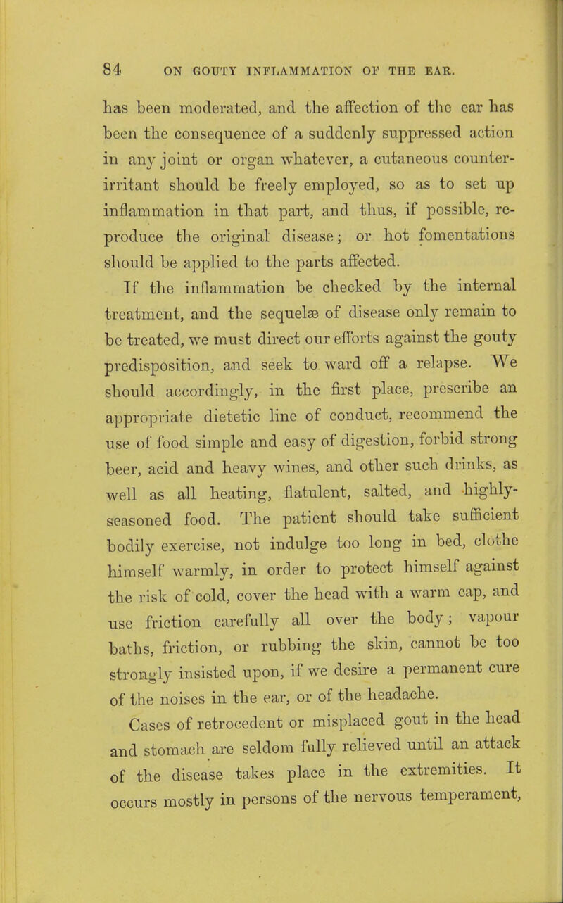 has been moderated, and the affection of the ear has been the consequence of a suddenly suppressed action in any joint or organ whatever, a cutaneous counter- irritant should be freely employed, so as to set up inflammation in that part, and thus, if possible, re- produce the original disease; or hot fomentations should be applied to the parts affected. If the inflammation be checked by the internal treatment, and the sequelae of disease only remain to be treated, we must direct our efforts against the gouty predisposition, and seek to ward off a relapse. We should accordingly, in the first place, prescribe an appropriate dietetic line of conduct, recommend the use of food simple and easy of digestion, forbid strong beer, acid and heavy wines, and other such drinks, as well as all heating, flatulent, salted, and highly- seasoned food. The patient should take sufficient bodily exercise, not indulge too long in bed, clothe himself warmly, in order to protect himself against the risk of cold, cover the head with a warm cap, and use friction carefully all over the body; vapour baths, friction, or rubbing the skin, cannot be too strongly insisted upon, if we desire a permanent cure of the noises in the ear, or of the headache. Cases of retrocedent or misplaced gout in the head and stomach are seldom fully relieved until an attack of the disease takes place in the extremities. It occurs mostly in persons of the nervous temperament,
