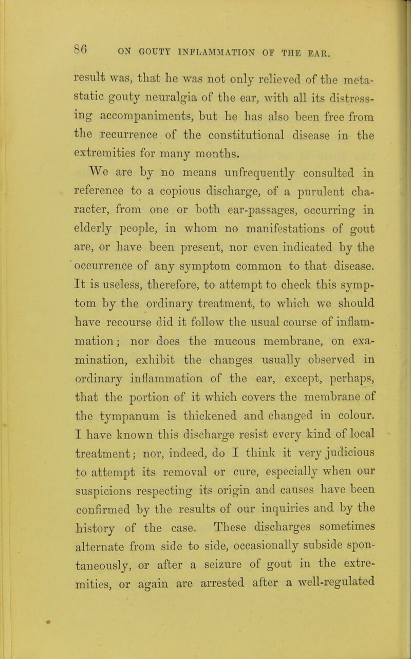 result was, that he was not only relieved of the meta- static gouty neuralgia of the ear, with all its distress- ing accompaniments, but he has also been free from the recurrence of the constitutional disease in the extremities for many months. We are by no means unfrequently consulted in reference to a copious discharge, of a purulent cha- racter, from one or both ear-passages, occurring in elderly people, in whom no manifestations of gout are, or have been present, nor even indicated by the occurrence of any symptom common to that disease. It is useless, therefore, to attempt to check this symp- tom by the ordinary treatment, to which we should have recourse did it follow the usual course of inflam- mation ; nor does the mucous membrane, on exa- mination, exhibit the changes usually observed in ordinary inflammation of the ear, except, perhaps, that the portion of it which covers the membrane of the tympanum is thickened and changed in colour. I have known this discharge resist every kind of local treatment; nor, indeed, do I think it very judicious to attempt its removal or cure, especially when our suspicions respecting its origin and causes have been confirmed by the results of our inquiries and by the history of the case. These discharges sometimes alternate from side to side, occasionally subside spon- taneously, or after a seizure of gout in the extre- mities, or again are arrested after a well-regulated