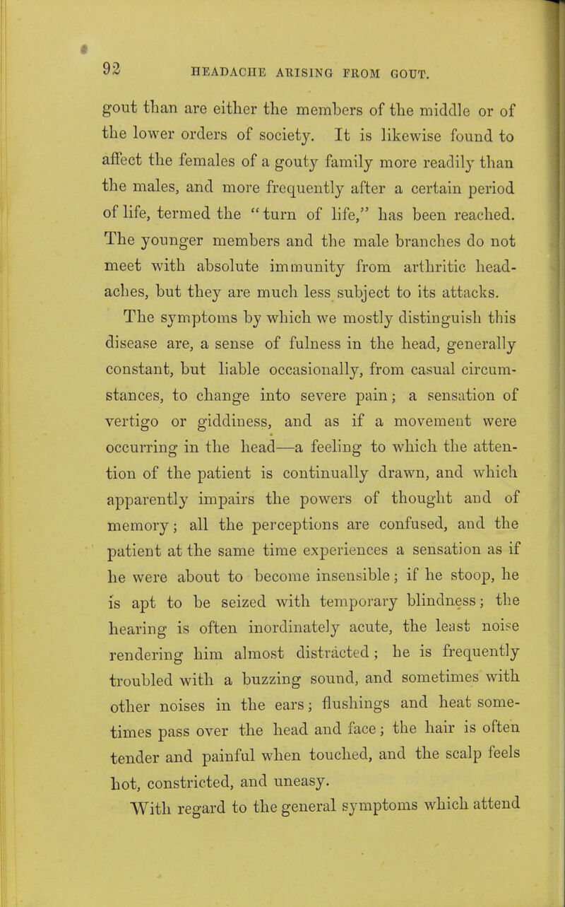 gout than are either the members of the middle or of the lower orders of society. It is likewise found to affect the females of a gouty family more readily than the males, and more frequently after a certain period of life, termed the  turn of life, has been reached. The younger members and the male branches do not meet with absolute immunity from arthritic head- aches, but they are much less subject to its attacks. The symptoms by which we mostly distinguish this disease are, a sense of fulness in the head, generally constant, but liable occasionally, from casual circum- stances, to change into severe pain; a sensation of vertigo or giddiness, and as if a movement were occurring in the head—a feeling to which the atten- tion of the patient is continually drawn, and which apparently impairs the powers of thought and of memory; all the perceptions are confused, and the patient at the same time experiences a sensation as if he were about to become insensible; if he stoop, he is apt to be seized with temporary blindness; the hearing is often inordinately acute, the least noise rendering him almost distracted; he is frequently troubled with a buzzing sound, and sometimes with other noises in the ears; flushings and heat some- times pass over the head and face j the hair is often tender and painful when touched, and the scalp feels hot, constricted, and uneasy. With regard to the general symptoms which attend