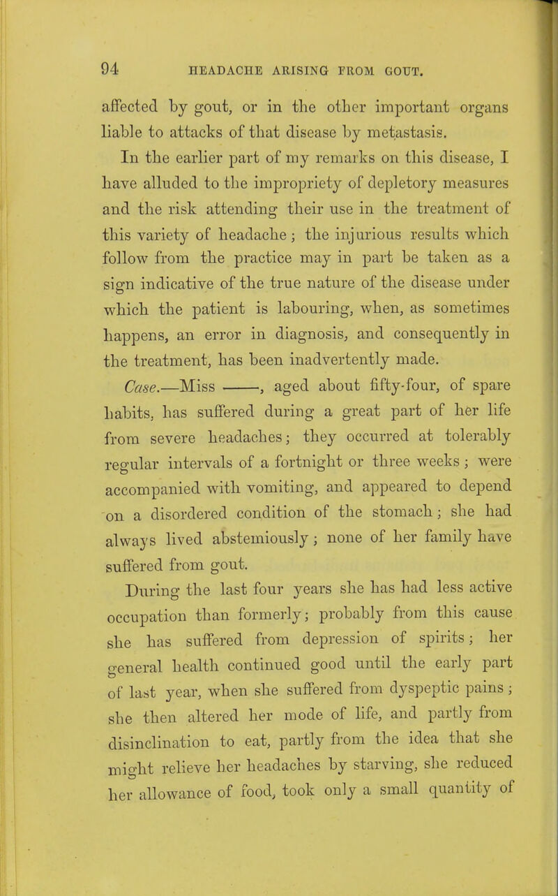 affected by gout, or in the other important organs liable to attacks of that disease by metastasis. In the earlier part of my remarks on this disease, I have alluded to the impropriety of depletory measures and the risk attending their use in the treatment of this variety of headache; the injurious results which follow from the practice may in part be taken as a sign indicative of the true nature of the disease under which the patient is labouring, when, as sometimes happens, an error in diagnosis, and consequently in the treatment, has been inadvertently made. Case.—Miss , aged about fifty-four, of spare habits, has suffered during a great part of her life from severe headaches; they occurred at tolerably regular intervals of a fortnight or three weeks ; were accompanied with vomiting, and appeared to depend on a disordered condition of the stomach; she had always lived abstemiously; none of her family have suffered from gout. During the last four years she has had less active occupation than formerly; probably from this cause she has suffered from depression of spirits; her general health continued good until the early part of last year, when she suffered from dyspeptic pains; she then altered her mode of life, and partly from disinclination to eat, partly from the idea that she might relieve her headaches by starving, she reduced her allowance of food, took only a small quantity of