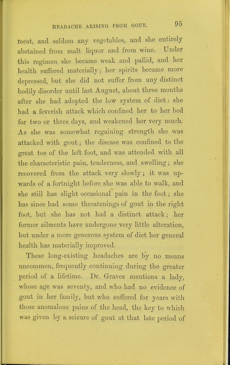 meat, and seldom any vegetables, and she entirely abstained from malt liquor and from wine. Under this regimen she became weak and pallid, and her health suffered materially; her spirits became more depressed, but she did not surfer from any distinct bodily disorder until last August, about three months after she bad adopted the low system of diet: she had a feverish attack which confined her to her bed for two or three days, and weakened her very much. As she was somewhat regaining strength she was attacked with gout; the disease was confined to the great toe of the left foot, and was attended with all the characteristic pain, tenderness, and swelling; she recovered from the attack very slowly ; it was up- wards of a fortnight before she was able to walk, and she still has slight occasional pain in the foot; she has since had some threatenings of gout in the right foot, but she has not had a distinct attack; her former ailments have undergone very little alteration, but under a more generous system of diet her general health has materially improved. These long-existing headaches are by no means uncommon, frequently continuing during the greater period of a lifetime. Dr. Graves mentions a lady, whose age was seventy, and who had no evidence of gout in her family, but who suffered for years with those anomalous pains of the head, the key to which was given by a seizure of gout at that late period of