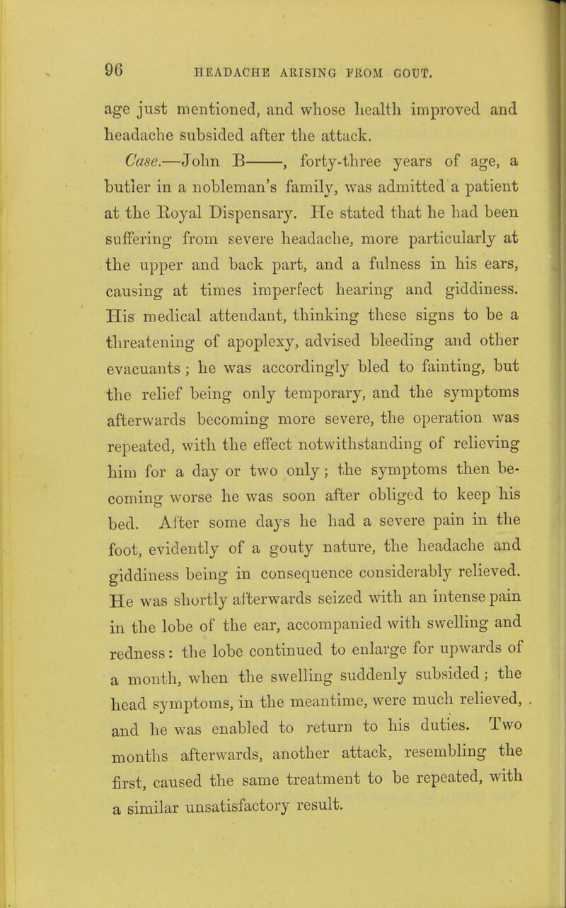 age just mentioned, and whose liealth improved and headache subsided after the attack. Case.—John B , forty-three years of age, a butler in a nobleman's family, was admitted a patient at the Royal Dispensary. He stated that he had been suffering from severe headache, more particularly at the upper and back part, and a fulness in his ears, causing at times imperfect hearing and giddiness. His medical attendant, thinking these signs to be a threatening of apoplexy, advised bleeding and other evacuants ; he was accordingly bled to fainting, but the relief being only temporary, and the symptoms afterwards becoming more severe, the operation was repeated, with the effect notwithstanding of relieving him for a day or two only; the symptoms then be- coming worse he was soon after obliged to keep his bed. After some days he had a severe pain in the foot, evidently of a gouty nature, the headache and giddiness being in consequence considerably relieved. He was shortly afterwards seized with an intense pain in the lobe of the ear, accompanied with swelling and redness: the lobe continued to enlarge for upwards of a month, when the swelling suddenly subsided; the head symptoms, in the meantime, were much relieved, and he was enabled to return to his duties. Two months afterwards, another attack, resembling the first, caused the same treatment to be repeated, with a similar unsatisfactory result.