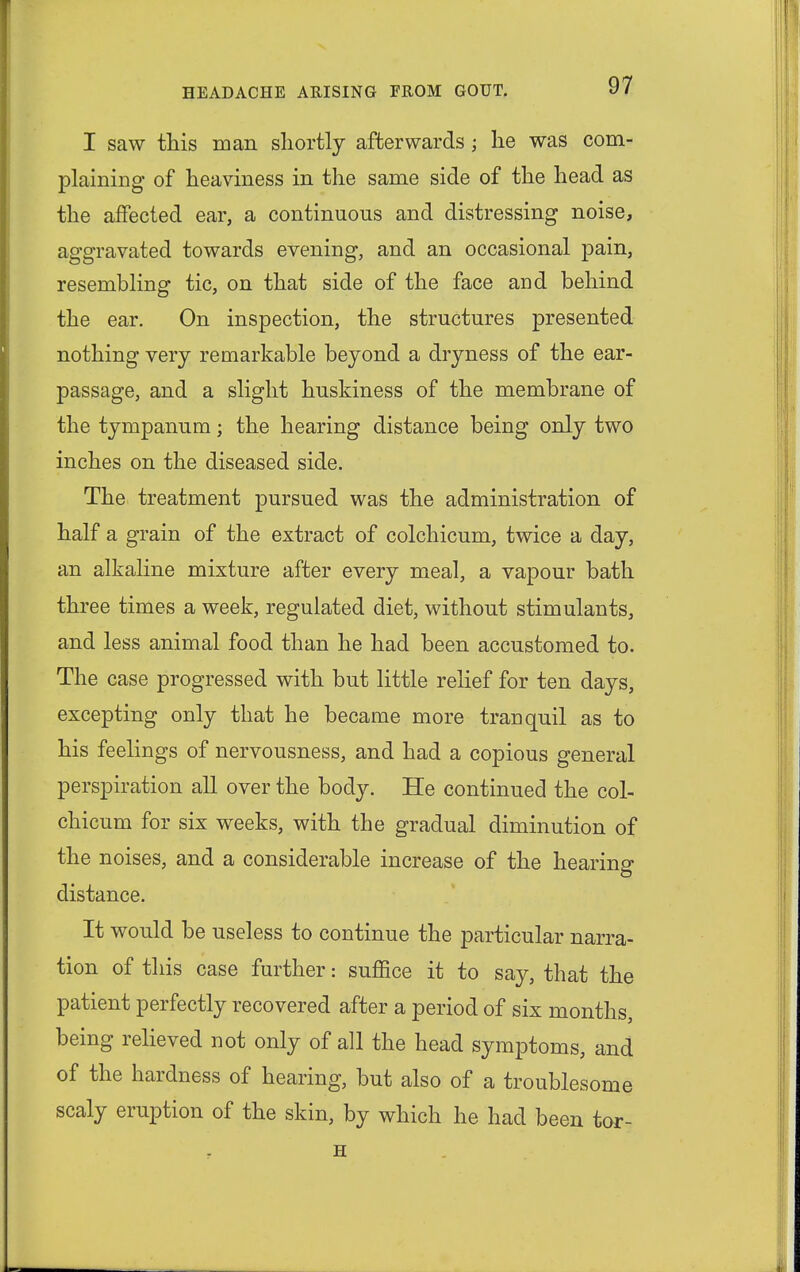 I saw this man shortly afterwards; he was com- plaining of heaviness in the same side of the head as the affected ear, a continuous and distressing noise, aggravated towards evening, and an occasional pain, resembling tic, on that side of the face and behind the ear. On inspection, the structures presented nothing very remarkable beyond a dryness of the ear- passage, and a slight huskiness of the membrane of the tympanum; the hearing distance being only two inches on the diseased side. The treatment pursued was the administration of half a grain of the extract of colchicum, twice a day, an alkaline mixture after every meal, a vapour bath three times a week, regulated diet, without stimulants, and less animal food than he had been accustomed to. The case progressed with but little relief for ten days, excepting only that he became more tranquil as to his feelings of nervousness, and had a copious general perspiration all over the body. He continued the col- chicum for six weeks, with the gradual diminution of the noises, and a considerable increase of the hearing distance. It would be useless to continue the particular narra- tion of this case further: suffice it to say, that the patient perfectly recovered after a period of six months, being relieved not only of all the head symptoms, and of the hardness of hearing, but also of a troublesome scaly eruption of the skin, by which he had been tor- H