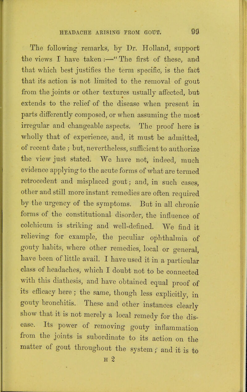 The following remarks, by Dr. Holland, support the views I have taken :— The first of these, and that which best justifies the term specific, is the fact that its action is not limited to the removal of gout from the joints or other textures usually affected, but extends to the relief of the disease when present in parts differently composed, or when assuming the most irregular and changeable aspects. The proof here is wholly that of experience, and, it must be admitted, of recent date ; but, nevertheless, sufficient to authorize the view just stated. We have not, indeed, much evidence applying to the acute forms of what are termed retrocedent and misplaced gout; and, in such cases, other and still more instant remedies are often required by the urgency of the symptoms. But in all chronic forms of the constitutional disorder, the influence of colchicum is striking and well-defined. We find it relieving for example, the peculiar ophthalmia of gouty habits, where other remedies, local or general, have been of little avail. I have used it in a particular class of headaches, which I doubt not to be connected with this diathesis, and have obtained equal proof of its efficacy here ; the same, though less explicitly, in gouty bronchitis. These and other instances clearly show that it is not merely a local remedy for the dis- ease. Its power of removing gouty inflammation from the joints is subordinate to its action on the matter of gout throughout the systemand it is to h 2