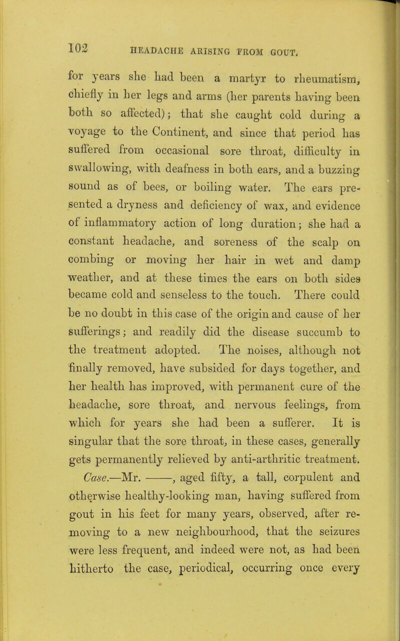 for years she had been a martyr to rheumatism, chiefly in her legs and arms (her parents having been both so affected); that she caught cold during a voyage to the Continent, and since that period has suffered from occasional sore throat, difficulty in swallowing, with deafness in both ears, and a buzzing sound as of bees, or boiling water. The ears pre- sented a dryness and deficiency of wax, and evidence of inflammatory action of long duration; she had a constant headache, and soreness of the scalp on combing or moving her hair in wet and damp weather, and at these times the ears on both sides became cold and senseless to the touch. There could be no doubt in this case of the origin and cause of her sufferings; and readily did the disease succumb to the treatment adopted. The noises, although not finally removed, have subsided for days together, and her health has improved, with permanent cure of the headache, sore throat, and nervous feelings, from which for years she had been a sufferer. It is singular that the sore throat, in these cases, generally gets permanently relieved by anti-arthritic treatment. Case.—Mr. , aged fifty, a tall, corpulent and otherwise healthy-looking man, having suffered from gout in his feet for many years, observed, after re- moving to a new neighbourhood, that the seizures were less frequent, and indeed were not, as had been hitherto the case, periodical, occurring once every