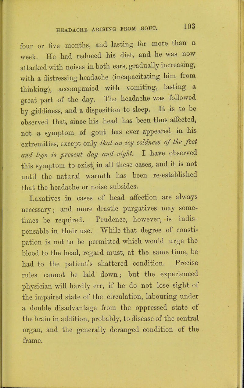 four or five months, and lasting for more than a week. He had reduced his diet, and he was now attacked with noises in both ears, gradually increasing, with a distressing headache (incapacitating him from thinking), accompanied with vomiting, lasting a great part of the day. The headache was followed by giddiness, and a disposition to sleep. It is to be observed that, since his head has been thus affected, not a symptom of gout has ever appeared in his extremities, except only that an icy coldness of the feet and legs is present day and night. I have observed this symptom to exist, in all these cases, and it is not until the natural warmth has been re-established that the headache or noise subsides. Laxatives in cases of head affection are always necessary; and more drastic purgatives may some- times be required. Prudence, however, is indis- pensable in their use. While that degree of consti- pation is not to be permitted which would urge the blood to the head, regard must, at the same time, be had to the patient's shattered condition. Precise rules cannot be laid down; but the experienced physician will hardly err, if he do not lose sight of the impaired state of the circulation, labouring under a double disadvantage from the oppressed state of the brain in addition, probably, to disease of the central organ, and the generally deranged condition of the frame.
