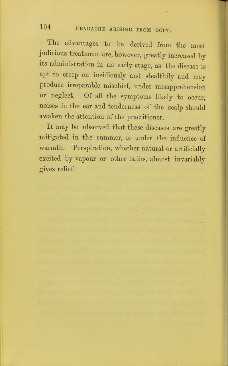 The advantages to be derived from the most judicious treatment are, however, greatly increased by its administration in an early stage, as the disease is apt to creep on insidiously and stealthily and may produce irreparable mischief, under misapprehension or neglect. Of all the symptoms likely to occur, noises in the ear and tenderness of the scalp should awaken the attention of the practitioner. It may be observed that these diseases are greatly mitigated in the summer, or under the influence of warmth. Perspiration, whether natural or artificially excited by vapour or other baths, almost invariably gives relief.