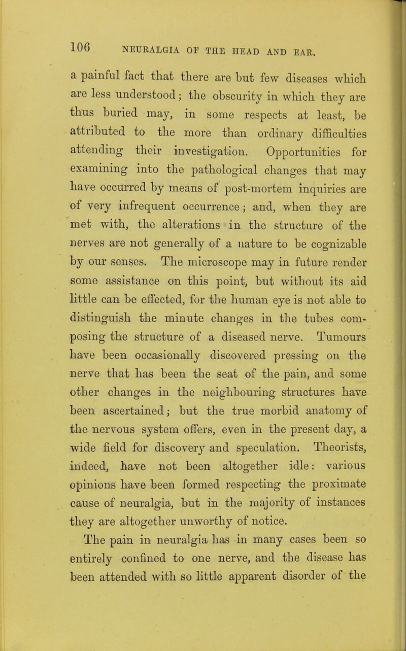 a painful fact that there are but few diseases which are less understood; the obscurity in which they are thus buried may, in some respects at least, be attributed to the more than ordinary difficulties attending their investigation. Opportunities for examining into the pathological changes that may have occurred by means of post-mortem inquiries are of very infrequent occurrence; and, when they are met with, the alterations in the structure of the nerves are not generally of a nature to be cognizable by our senses. The microscope may in future render some assistance on this point, but without its aid little can be effected, for the human eye is not able to distinguish the minute changes in the tubes com- posing the structure of a diseased nerve. Tumours have been occasionally discovered pressing on the nerve that has been the seat of the pain, and some other changes in the neighbouring structures have been ascertained; but the true morbid anatomy of the nervous system offers, even in the present day, a wide field for discovery and speculation. Theorists, indeed, have not been altogether idle: various opinions have been formed respecting the proximate cause of neuralgia, but in the majority of instances they are altogether unworthy of notice. The pain in neuralgia has in many cases been so entirely confined to one nerve, and the disease has been attended with so little apparent disorder of the