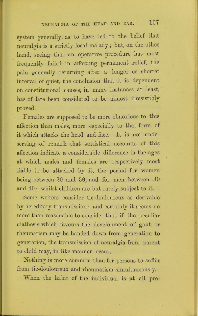 system generally, as to have led to the belief that neuralgia is a strictly local malady; but, on the other hand, seeing that an operative procedure has most frequently failed in affording permanent relief, the pain generally returning after a longer or shorter interval of quiet, the conclusion that it is dependent on constitutional causes, in many instances at least, has of late been considered to be almost irresistibly proved. Females are supposed to be more obnoxious to this affection than males, more especially to that form of it which attacks the head and face. It is not unde- serving of remark that statistical accounts of this affection indicate a considerable difference in the ages at which males and females are respectively most liable to be attacked by it, the period for women being between 20 and 30, and for men between 30 and 40; whilst children are but rarely subject to it. Some writers consider tic-douloureux as derivable by hereditary transmission; and certainly it seems no more than reasonable to consider that if the peculiar diathesis which favours the development of gout or rheumatism may be handed down from generation to generation, the transmission of neuralgia from parent to child may, in like manner, occur. Nothing is more common than for persons to suffer from tic-douloureux and rheumatism simultaneously. When the habit of the individual is at all pre-