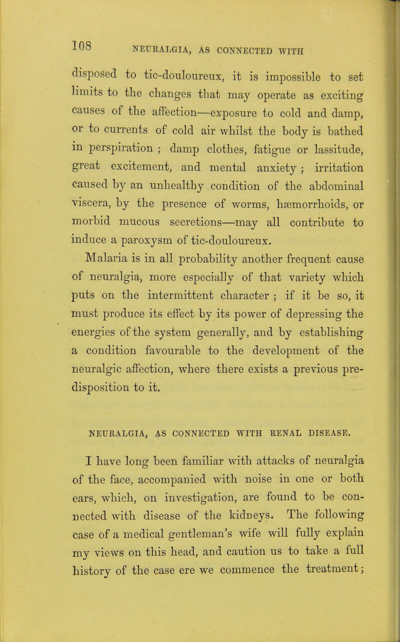 disposed to tic-douloureux, it is impossible to set limits to the changes that may operate as exciting causes of the affection—exposure to cold and damp, or to currents of cold air whilst the body is bathed in perspiration ; damp clothes, fatigue or lassitude, great excitement, and mental anxiety; irritation caused by an unhealthy condition of the abdominal viscera, by the presence of worms, haemorrhoids, or morbid mucous secretions—may all contribute to induce a paroxysm of tic-douloureux. Malaria is in all probability another frequent cause of neuralgia, more especially of that variety which puts on the intermittent character ; if it be so, it must produce its effect by its power of depressing the energies of the system generally, and by establishing a condition favourable to the development of the neuralgic affection, where there exists a previous pre- disposition to it. NEURALGIA, AS CONNECTED WITH RENAL DISEASE. I have long been familiar with attacks of neuralgia of the face, accompanied with noise in one or both ears, which, on investigation, are found to be con- nected with disease of the kidneys. The following case of a medical gentleman's wife will fully explain my views on this head, and caution us to take a full history of the case ere we commence the treatment;