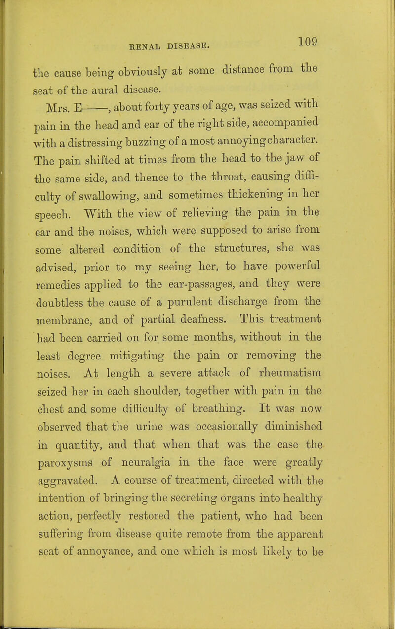 the cause being obviously at some distance from the seat of the aural disease. ]Vlrs. E , about forty years of age, was seized with pain in the head and ear of the right side, accompanied with a distressing buzzing of a most annoying character. The pain shifted at times from the head to the jaw of the same side, and thence to the throat, causing diffi- culty of swallowing, and sometimes thickening in her speech. With the view of relieving the pain in the ear and the noises, which were supposed to arise from some altered condition of the structures, she was advised, prior to my seeing her, to have powerful remedies applied to the ear-passages, and they were doubtless the cause of a purulent discharge from the membrane, and of partial deafness. This treatment had been carried on for some months, without in the least degree mitigating the pain or removing the noises. At length a severe attack of rheumatism seized her in each shoulder, together with pain in the chest and some difficulty of breathing. It was now observed that the urine was occasionally diminished in quantity, and that when that was the case the paroxysms of neuralgia in the face were greatly aggravated. A course of treatment, directed with the intention of bringing the secreting organs into healthy action, perfectly restored the patient, who had been suffering from disease quite remote from the apparent seat of annoyance, and one which is most likely to be