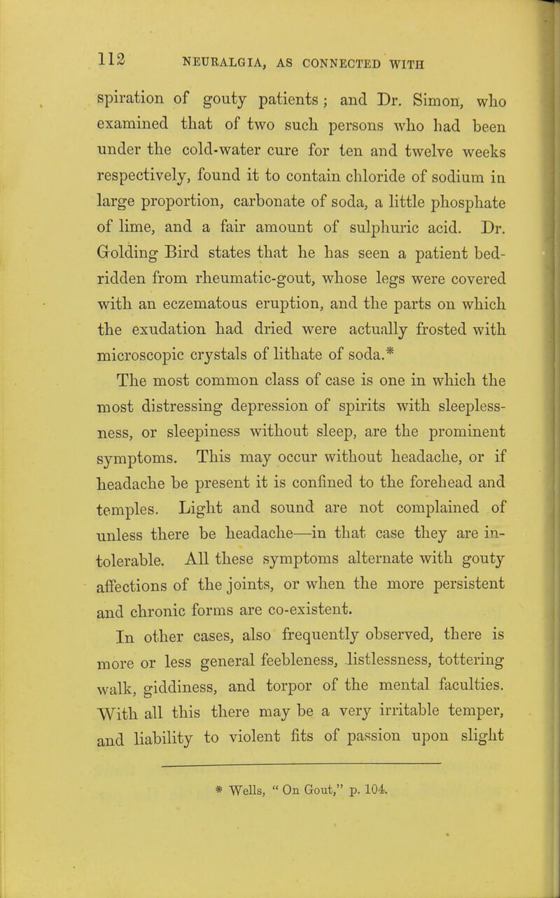 spiration of gouty patients; and Dr. Simon, who examined that of two such persons who had been under the cold-water cure for ten and twelve weeks respectively, found it to contain chloride of sodium in large proportion, carbonate of soda, a little phosphate of lime, and a fair amount of sulphuric acid. Dr. Grolding Bird states that he has seen a patient bed- ridden from rheumatic-gout, whose legs were covered with an eczematous eruption, and the parts on which the exudation had dried were actually frosted with microscopic crystals of lithate of soda.* The most common class of case is one in which the most distressing depression of spirits with sleepless- ness, or sleepiness without sleep, are the prominent symptoms. This may occur without headache, or if headache be present it is confined to the forehead and temples. Light and sound are not complained of unless there be headache—in that case they are in- tolerable. All these symptoms alternate with gouty affections of the joints, or when the more persistent and chronic forms are co-existent. In other cases, also frequently observed, there is more or less general feebleness, listlessness, tottering walk, giddiness, and torpor of the mental faculties. With all this there may be a very irritable temper, and liability to violent fits of passion upon slight