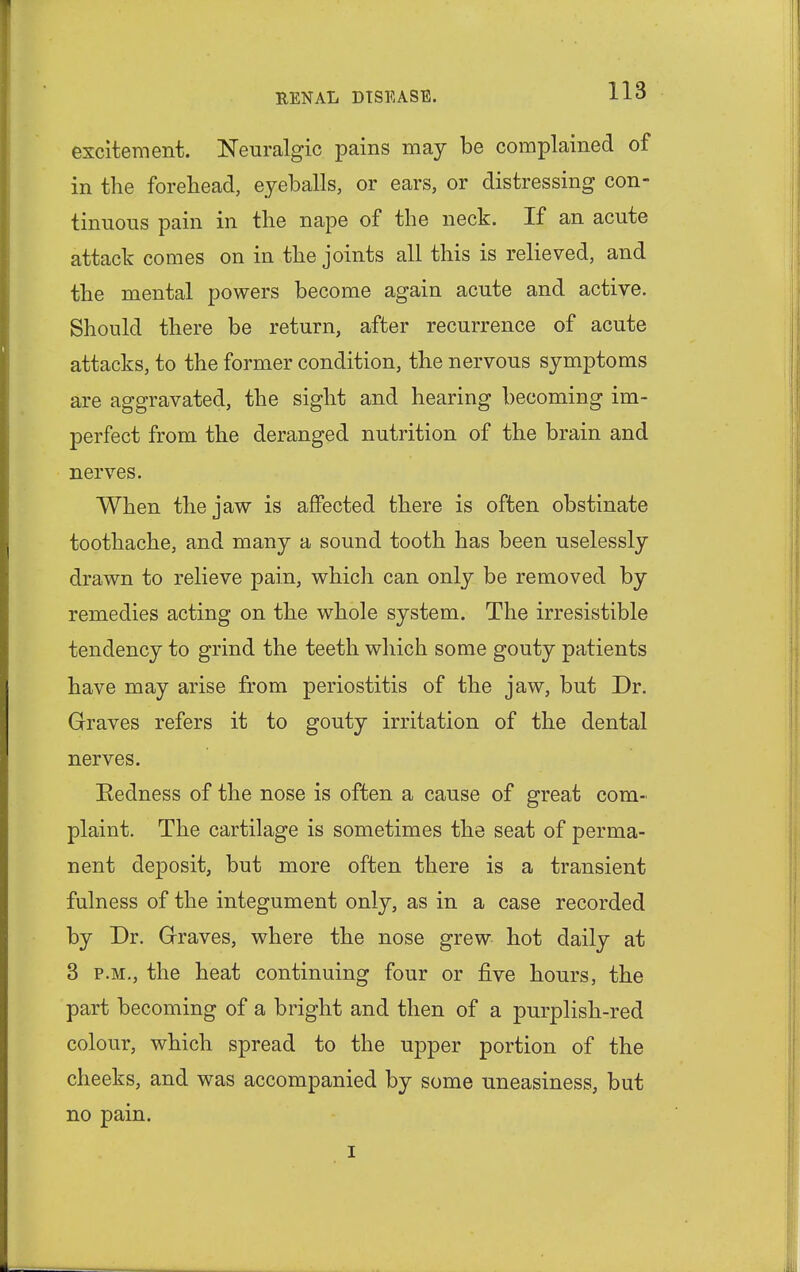 excitement. Neuralgic pains may be complained of in the forehead, eyeballs, or ears, or distressing con- tinuous pain in the nape of the neck. If an acute attack comes on in the joints all this is relieved, and the mental powers become again acute and active. Should there be return, after recurrence of acute attacks, to the former condition, the nervous symptoms are aggravated, the sight and hearing becoming im- perfect from the deranged nutrition of the brain and nerves. When the jaw is affected there is often obstinate toothache, and many a sound tooth has been uselessly drawn to relieve pain, which can only be removed by remedies acting on the whole system. The irresistible tendency to grind the teeth which some gouty patients have may arise from periostitis of the jaw, but Dr. Graves refers it to gouty irritation of the dental nerves. Redness of the nose is often a cause of great com- plaint. The cartilage is sometimes the seat of perma- nent deposit, but more often there is a transient fulness of the integument only, as in a case recorded by Dr. Graves, where the nose grew hot daily at 3 p.m., the heat continuing four or five hours, the part becoming of a bright and then of a purplish-red colour, which spread to the upper portion of the cheeks, and was accompanied by some uneasiness, but no pain. i
