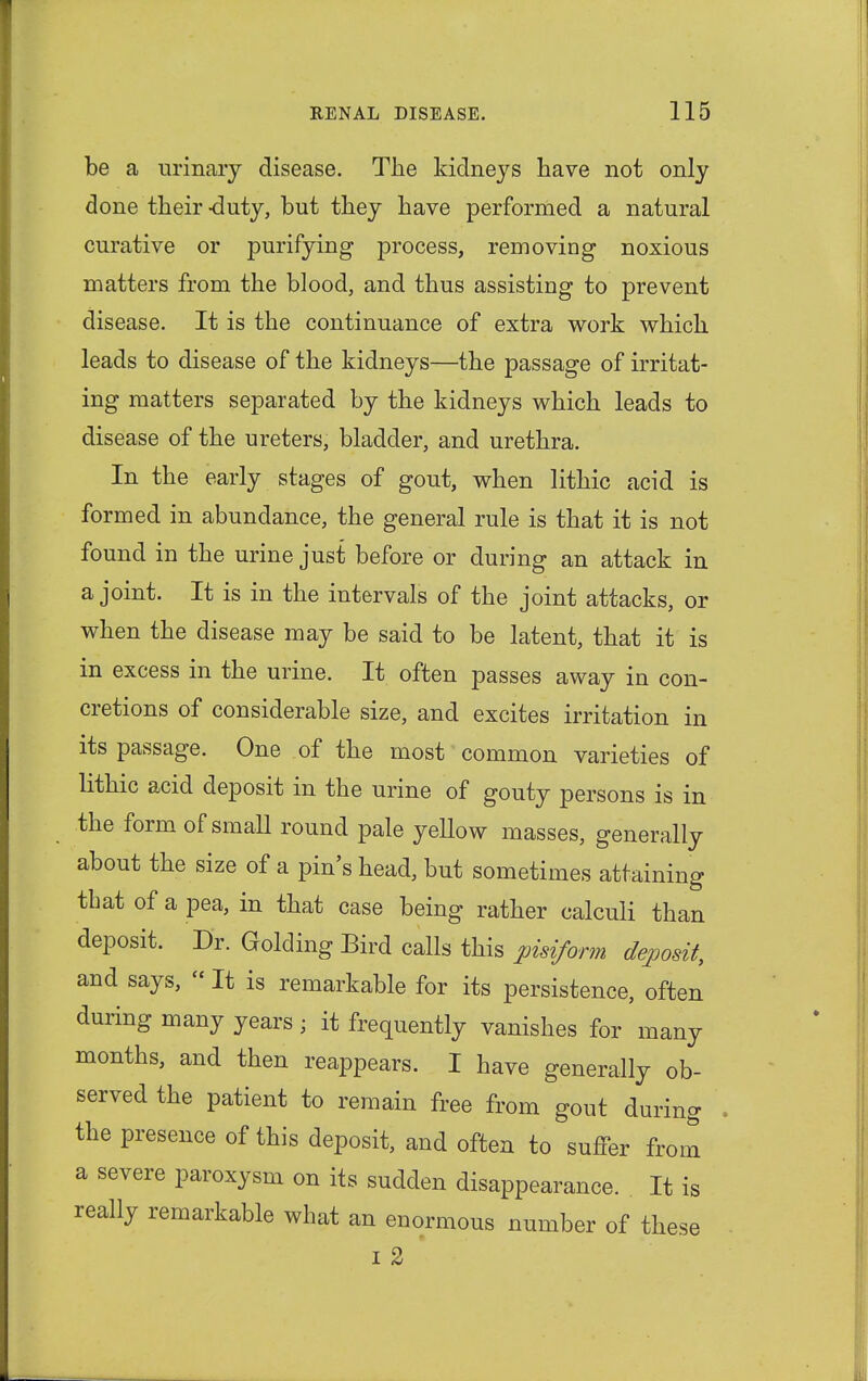 be a urinary disease. The kidneys have not only done their -duty, but they have performed a natural curative or purifying process, removing noxious matters from the blood, and thus assisting to prevent disease. It is the continuance of extra work which leads to disease of the kidneys—the passage of irritat- ing matters separated by the kidneys which leads to disease of the ureters, bladder, and urethra. In the early stages of gout, when lithic acid is formed in abundance, the general rule is that it is not found in the urine just before or during an attack in a joint. It is in the intervals of the joint attacks, or when the disease may be said to be latent, that it is in excess in the urine. It often passes away in con- cretions of considerable size, and excites irritation in its passage. One of the most common varieties of lithic acid deposit in the urine of gouty persons is in the form of small round pale yellow masses, generally about the size of a pin's head, but sometimes attaining that of a pea, in that case being rather calculi than deposit. Dr. Golding Bird calls this pisiform deposit, and says,  It is remarkable for its persistence, often during many years ; it frequently vanishes for many months, and then reappears. I have generally ob- served the patient to remain free from gout during . the presence of this deposit, and often to suffer from a severe paroxysm on its sudden disappearance. It is really remarkable what an enormous number of these i 2