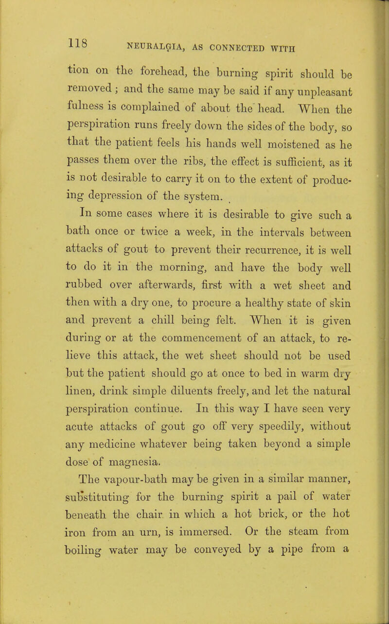 tion on the forehead, the burning spirit should be removed ; and the same may be said if any unpleasant fulness is complained of about the head. When the perspiration runs freely down the sides of the body, so that the patient feels his hands well moistened as he passes them over the ribs, the effect is sufficient, as it is not desirable to carry it on to the extent of produc- ing depression of the system. In some cases where it is desirable to give such a bath once or twice a week, in the intervals between attacks of gout to prevent their recurrence, it is well to do it in the morning, and have the body well rubbed over afterwards, first with a wet sheet and then with a dry one, to procure a healthy state of skin and prevent a chill being felt. When it is given during or at the commencement of an attack, to re- lieve this attack, the wet sheet should not be used but the patient should go at once to bed in warm diy linen, drink simple diluents freely, and let the natural perspiration continue. In this way I have seen very acute attacks of gout go off very speedily, without any medicine whatever being taken beyond a simple dose of magnesia. The vapour-bath may be given in a similar manner, substituting for the burning spirit a pail of water beneath the chair in which a hot brick, or the hot iron from an urn, is immersed. Or the steam from boiling water may be conveyed by a pipe from a