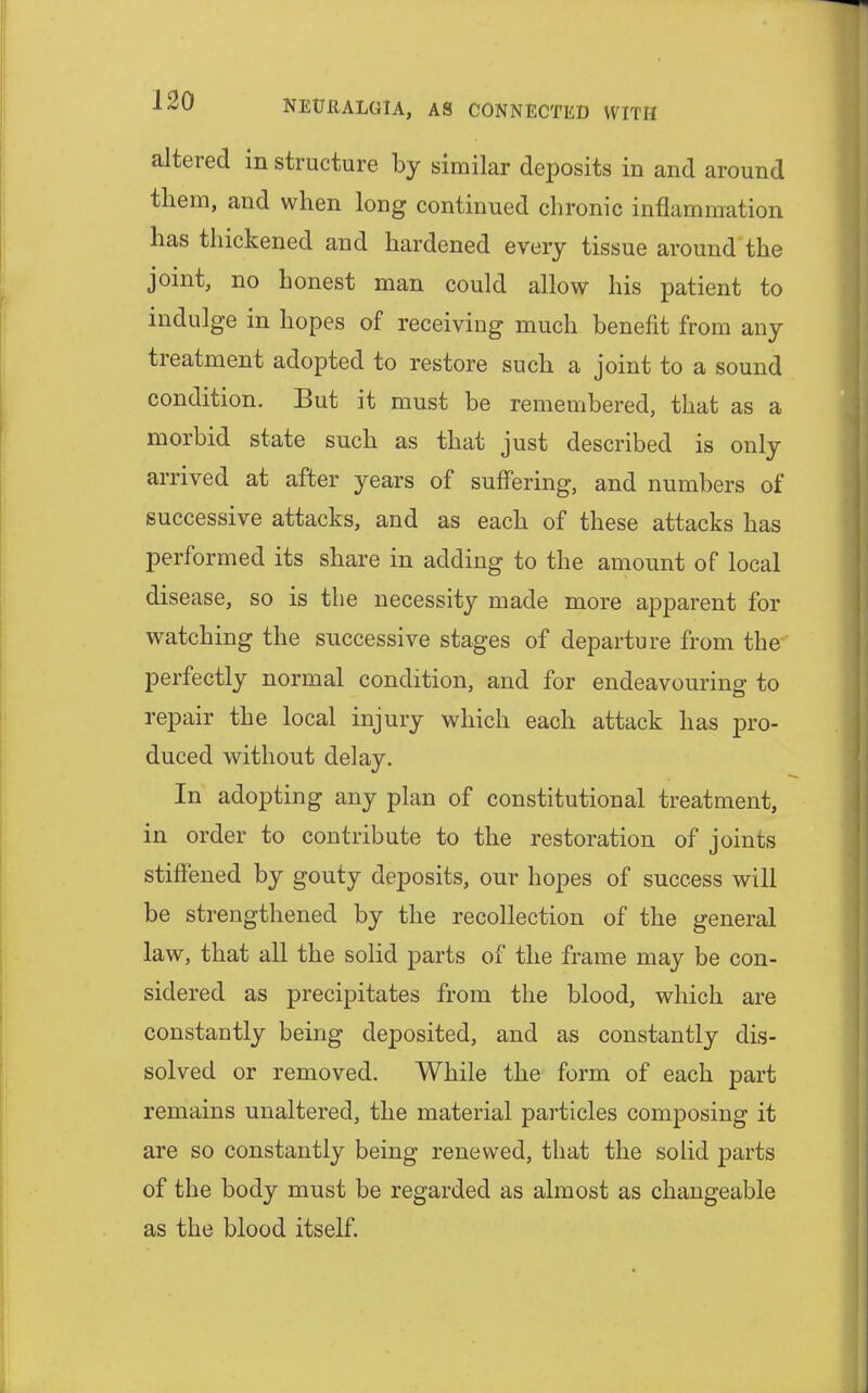 altered in structure by similar deposits in and around them, and when long continued chronic inflammation has thickened and hardened every tissue around the joint, no honest man could allow his patient to indulge in hopes of receiving much benefit from any treatment adopted to restore such a joint to a sound condition. But it must be remembered, that as a morbid state such as that just described is only arrived at after years of suffering, and numbers of successive attacks, and as each of these attacks has performed its share in adding to the amount of local disease, so is the necessity made more apparent for watching the successive stages of departure from the perfectly normal condition, and for endeavouring to repair the local injury which each attack has pro- duced without delay. In adopting any plan of constitutional treatment, in order to contribute to the restoration of joints stiffened by gouty deposits, our hopes of success will be strengthened by the recollection of the general law, that all the solid parts of the frame may be con- sidered as precipitates from the blood, which are constantly being deposited, and as constantly dis- solved or removed. While the form of each part remains unaltered, the material particles composing it are so constantly being renewed, that the solid parts of the body must be regarded as almost as changeable as the blood itself.