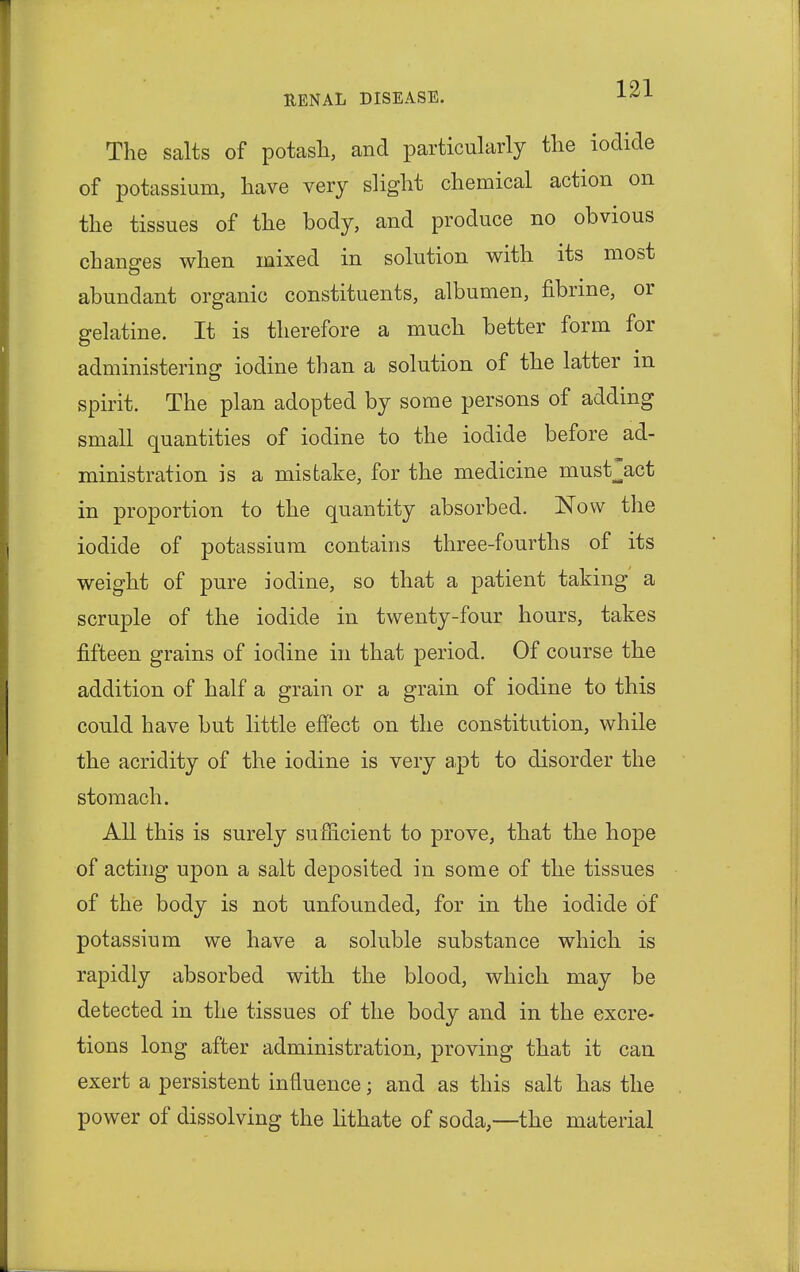 The salts of potash, and particularly the iodide of potassium, have very slight chemical action on the tissues of the body, and produce no obvious changes when mixed in solution with its most abundant organic constituents, albumen, fibrine, or gelatine. It is therefore a much better form for administering iodine than a solution of the latter in spirit. The plan adopted by some persons of adding small quantities of iodine to the iodide before ad- ministration is a mistake, for the medicine must^act in proportion to the quantity absorbed. Now the iodide of potassium contains three-fourths of its weight of pure iodine, so that a patient taking a scruple of the iodide in twenty-four hours, takes fifteen grains of iodine in that period. Of course the addition of half a grain or a grain of iodine to this could have but little effect on the constitution, while the acridity of the iodine is very apt to disorder the stomach. All this is surely sufficient to prove, that the hope of acting upon a salt deposited in some of the tissues of the body is not unfounded, for in the iodide of potassium we have a soluble substance which is rapidly absorbed with the blood, which may be detected in the tissues of the body and in the excre- tions long after administration, proving that it can exert a persistent influence; and as this salt has the power of dissolving the lithate of soda,—the material