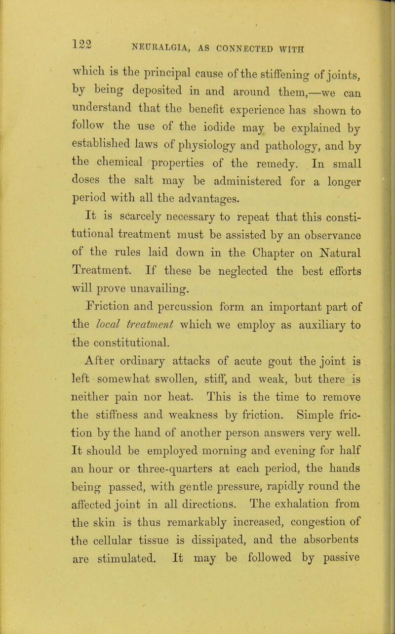which is the principal cause of the stiffening of joints, by being deposited in and around them,—we can understand that the benefit experience has shown to follow the use of the iodide may be explained by established laws of physiology and pathology, and by the chemical properties of the remedy. In small doses the salt may be administered for a longer period with all the advantages. It is scarcely necessary to repeat that this consti- tutional treatment must be assisted by an observance of the rules laid down in the Chapter on Natural Treatment. If these be neglected the best efforts will prove unavailing. Friction and percussion form an important part of the local treatment which we employ as auxiliary to the constitutional. After ordinary attacks of acute gout the joint is left somewhat swollen, stiff, and weak, but there is neither pain nor heat. This is the time to remove the stiffness and weakness by friction. Simple fric- tion by the hand of another person answers very well. It should be employed morning and evening for half an hour or three-quarters at each period, the hands being passed, with gentle pressure, rapidly round the affected joint in all directions. The exhalation from the skin is thus remarkably increased, congestion of the cellular tissue is dissipated, and the absorbents are stimulated. It may be followed by passive