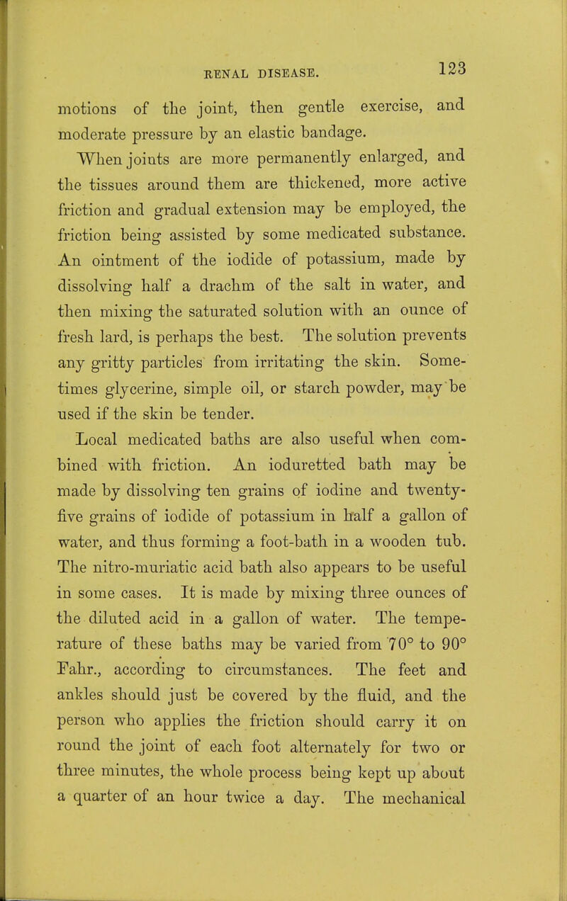 motions of the joint, then gentle exercise, and moderate pressure by an elastic bandage. When joints are more permanently enlarged, and the tissues around them are thickened, more active friction and gradual extension may be employed, the friction being assisted by some medicated substance. An ointment of the iodide of potassium, made by dissolving half a drachm of the salt in water, and then mixing the saturated solution with an ounce of fresh lard, is perhaps the best. The solution prevents any gritty particles from irritating the skin. Some- times glycerine, simple oil, or starch powder, may be used if the skin be tender. Local medicated baths are also useful when com- bined with friction. An ioduretted bath may be made by dissolving ten grains of iodine and twenty- five grains of iodide of potassium in half a gallon of water, and thus forming a foot-bath in a wooden tub. The nitro-muriatic acid bath also appears to be useful in some cases. It is made by mixing three ounces of the diluted acid in a gallon of water. The tempe- rature of these baths may be varied from 70° to 90° Fahr., according to circumstances. The feet and ankles should just be covered by the fluid, and the person who applies the friction should carry it on round the joint of each foot alternately for two or three minutes, the whole process being kept up about a quarter of an hour twice a day. The mechanical