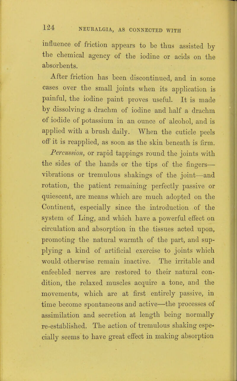 influence of friction appears to be thus assisted by the chemical agency of the iodine or acids on the absorbents. After friction has been discontinued, and in some cases over the small joints when its application is painful, the iodine paint proves useful. It is made by dissolving a drachm of iodine and half a drachm of iodide of potassium in an ounce of alcohol, and is applied with a brush daily. When the cuticle peels off it is reapplied, as soon as the skin beneath is firm. Percussion, or rapid tappings round the joints with the sides of the hands or the tips of the fingers— vibrations or tremulous shakings of the joint—and rotation, the patient remaining perfectly passive or quiescent, are means which are much adopted on the Continent, especially since the introduction of the system of Ling, and which have a powerful effect on circulation and absorption in the tissues acted upon, promoting the natural warmth of the part, and sup- plying a kind of artificial exercise to joints which would otherwise remain inactive. The irritable and enfeebled nerves are restored to their natural con- dition, the relaxed muscles acquire a tone, and the movements, which are at first entirely passive, in time become spontaneous and active—the processes of assimilation and secretion at length being normally re-established. The action of tremulous shaking espe- cially seems to have great effect in making absorption