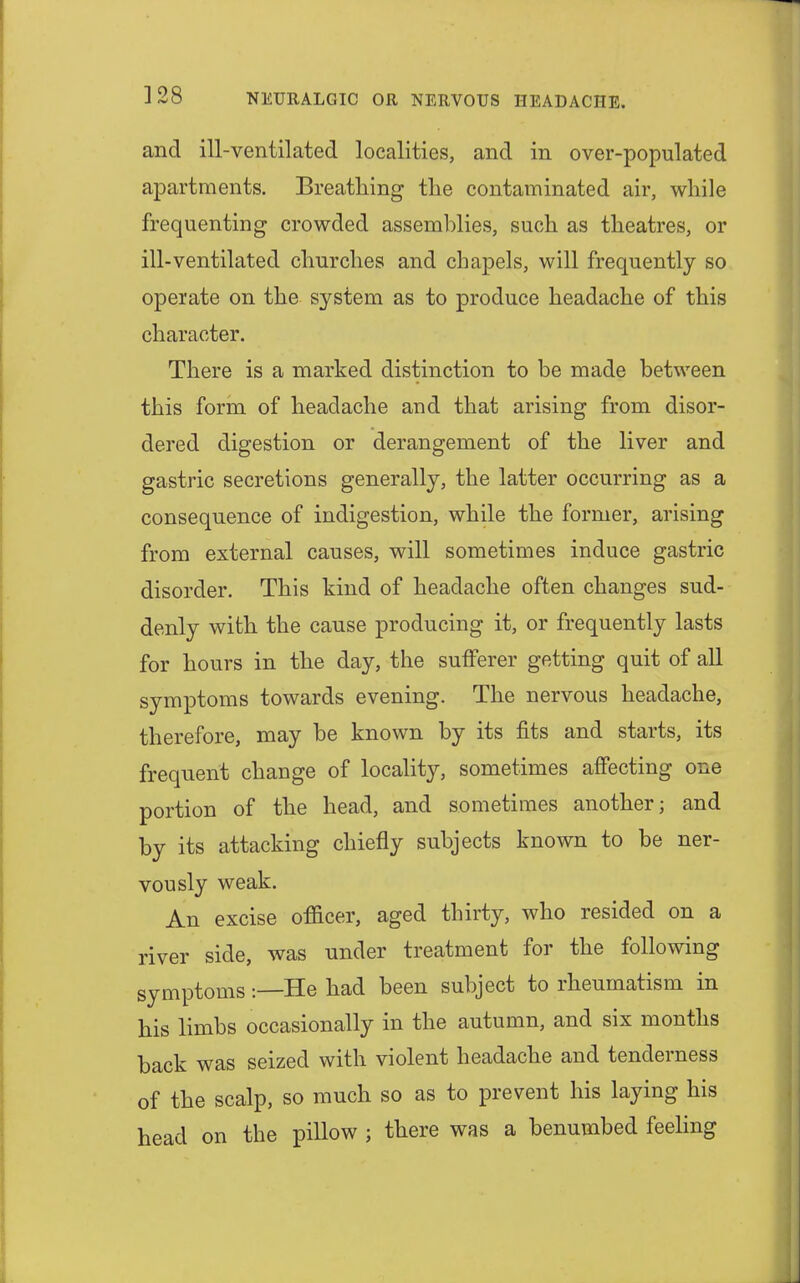 and ill-ventilated localities, and in over-populated apartments. Breathing the contaminated air, while frequenting crowded assemblies, such as theatres, or ill-ventilated churches and chapels, will frequently so operate on the system as to produce headache of this character. There is a marked distinction to be made between this form of headache and that arising from disor- dered digestion or derangement of the liver and gastric secretions generally, the latter occurring as a consequence of indigestion, while the former, arising from external causes, will sometimes induce gastric disorder. This kind of headache often changes sud- denly with the cause producing it, or frequently lasts for hours in the day, the sufferer getting quit of all symptoms towards evening. The nervous headache, therefore, may be known by its fits and starts, its frequent change of locality, sometimes affecting one portion of the head, and sometimes another; and by its attacking chiefly subjects known to be ner- vously weak. An excise officer, aged thirty, who resided on a river side, was under treatment for the following symptoms:—He had been subject to rheumatism in his limbs occasionally in the autumn, and six months back was seized with violent headache and tenderness of the scalp, so much so as to prevent his laying his head on the pillow ; there was a benumbed feeling