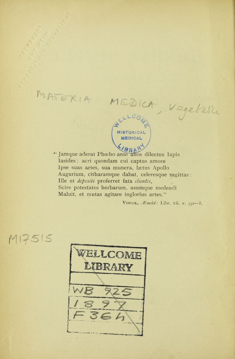 *' Jamque aderat Phoebo ante^^jTos dilectiis lapis lasides: acri quondam cui captus amore Ipse suas artes, sua munera, laetus Apollo Augurium, citharamque dabat, celeresque sagittas: Ille ut depositi proferret fata clicntis, Scire potestates herbarum, usumque medendi Maluit, et mutas agitare inglorius artes. Virgil, Aineid: Libr. xii. v. 39 i