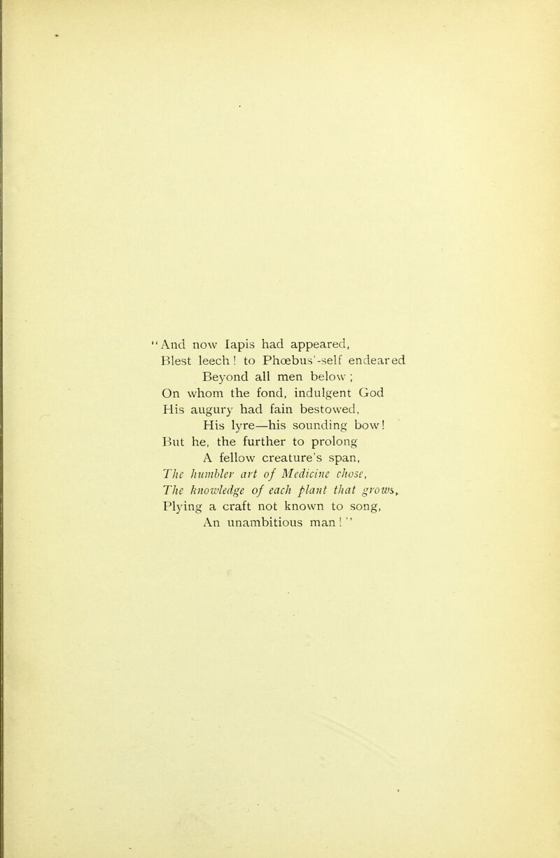 And now lapis had appeared, Blest leech! to Phoebus'-self endeared Beyond all men below ; On whom the fond, indulgent God His augury had fain bestowed, His lyre—his sounding bow! But he, the further to prolong A fellow creature's span, The hnmhlev art of Medicine chose, The liuoivledge of each plant that grows. Plying a craft not known to song. An unambitious man!