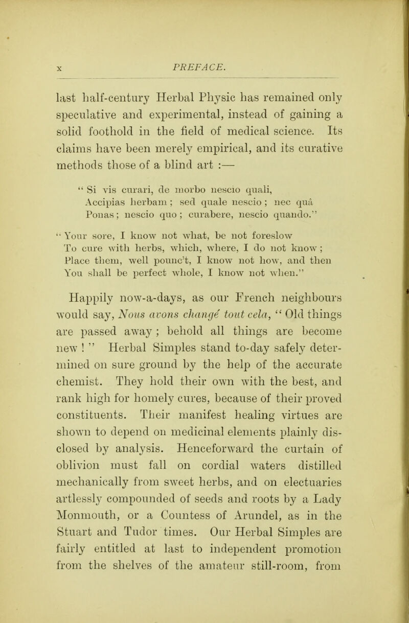 last half-century Herbal Physic has remained only speculative and experimental, instead of gaining a solid foothold in the field of medical science. Its claims have been merely empirical, and its curative methods those of a blind art :—  Si vis cnrari, de inorbo nescio quali, Accipias Jierbam ; seel quale nescio ; iiec qua Ponas; nescio quo ; curabere, nescio quando. '• Your sore, I know not wliat, be not foreslow To cure with herbs, which, where, I do not know ; Place them, well pounc't, I know not how, and then You shall be perfect whole, I know not when. Happily now-a-days, as our French neighbours would say, Nous avons change tout cela,  Old things are passed away ; behold all things are become new !  Herbal Simples stand to-day safely deter- mined on sure ground by the help of the accurate chemist. They hold their own with the best, and rank high for homely cures, because of their proved constituents. Their manifest healing virtues are shown to depend on medicinal elements plainly dis- closed by analysis. Henceforward the curtain of oblivion must fall on cordial waters distilled mechanically from sweet herbs, and on electuaries artlessly compounded of seeds and roots by a Lady Monmouth, or a Countess of Arundel, as in the Stuart and Tudor times. Our Herbal Simples are fairly entitled at last to independent promotion from the shelves of the amateur still-room, from