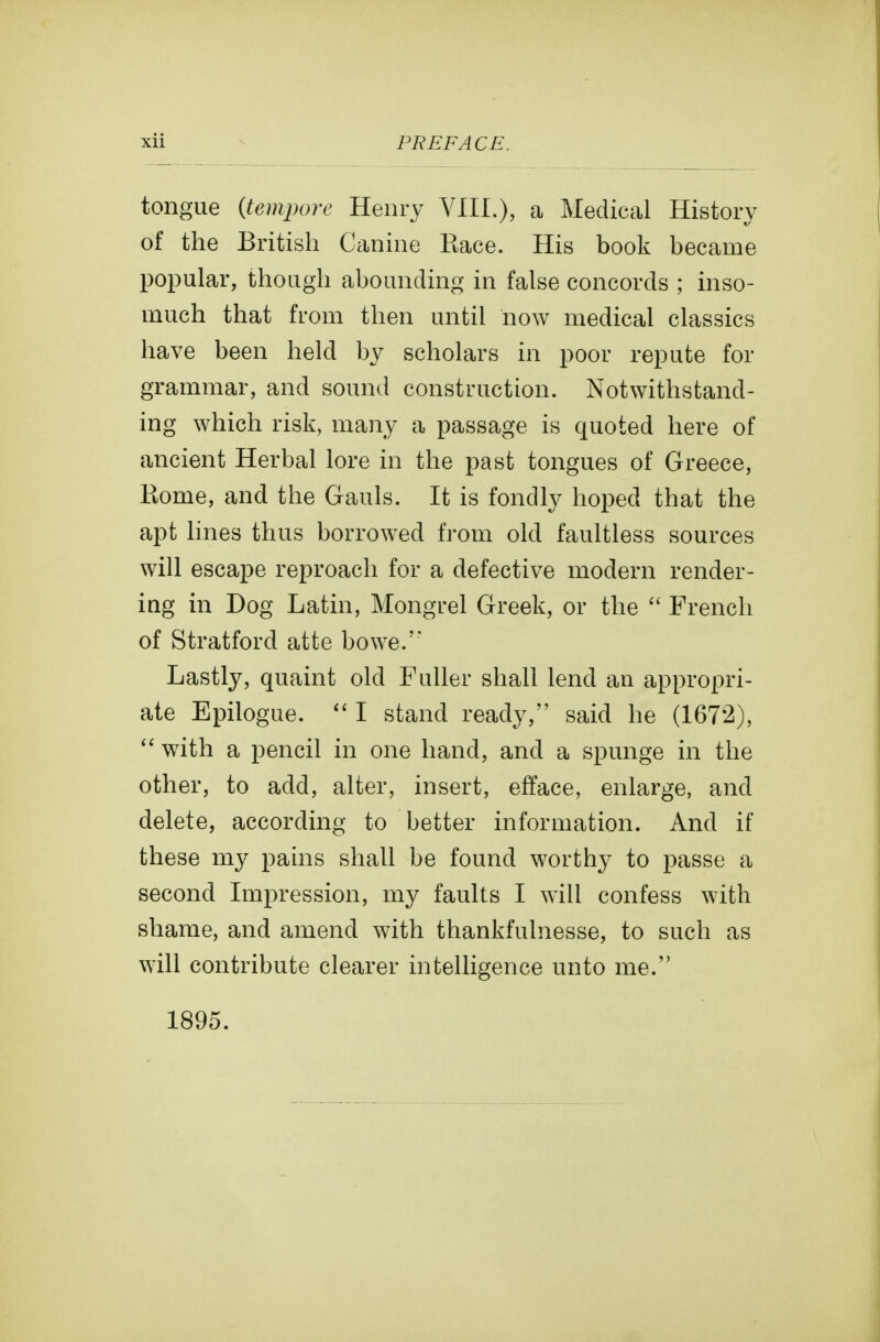 tongue {tempore Henry VIIL), a Medical History of the British Canine Race. His book became popular, though abounding in false concords ; inso- much that from then until now medical classics have been held by scholars in poor repute for grammar, and sound construction. Notwithstand- ing which risk, many a passage is quoted here of ancient Herbal lore in the past tongues of Greece, Borne, and the Gauls. It is fondly hoped that the apt hnes thus borrowed from old faultless sources will escape reproach for a defective modern render- ing in Dog Latin, Mongrel Greek, or the  French of Stratford atte bowe.'' Lastly, quaint old Fuller shall lend an appropri- ate Epilogue. I stand ready, said he (1672),  with a pencil in one hand, and a spunge in the other, to add, alter, insert, efface, enlarge, and delete, according to better information. And if these my pams shall be found worthy to passe a second Impression, my faults I will confess with shame, and amend with thankfulnesse, to such as will contribute clearer intelligence unto me. 1895.