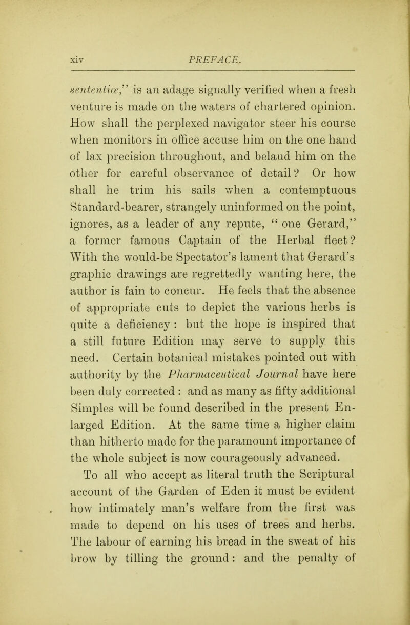 sententia', is an adage signally verified when a fresh venture is made on the waters of chartered opinion. How shall the perplexed navigator steer his course when monitors in office accuse him on the one hand of lax precision throughout, and belaud him on the other for careful observance of detail? Or how shall he trim his sails when a contemptuous Standard-bearer, strangely uninformed on the point, ignores, as a leader of any repute,  one Gerard, a former famous Captain of the Herbal fleet ? With the would-be Spectator's lament that Gerard's graphic drawings are regrettedly wanting here, the author is fain to concur. He feels that the absence of appropriate cuts to depict the various herbs is quite a deficiency : but the hope is inspired that a still future Edition may serve to supply this need. Certain botanical mistakes pointed out with authority by the Phannaceutical Journal have here been duly corrected : and as many as fifty additional Simples will be found described in the present En- larged Edition. At the same time a higher claim than hitherto made for the paramount importance of the whole subject is now courageously advanced. To all who accept as literal truth the Scriptural account of the Garden of Eden it must be evident how intimately man's welfare from the first was made to depend on his uses of trees and herbs. The labour of earning his bread in the sweat of his brow by tilling the ground: and the penalty of