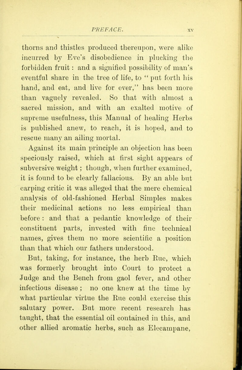 thorns and thistles produced thereupon, were ahke incurred by Eve's disobedience in phicking the forbidden fruit: and a signified possibiHty of man's eventful share in the tree of Hfe, to  put forth his hand, and eat, and hve for ever, has been more than vaguely revealed. So that with almost a sacred mission, and with an exalted motive of supreme usefulness, this Manual of healing Herbs is published anew, to reach, it is hoped, and to rescue many an ailing mortal. Against its main principle an objection has been speciously raised, which at first sight appears of subversive weight; though, when further examined, it is found to be clearly fallacious. By an able but carping critic it was alleged that the mere chemical analysis of old-fashioned Herbal Simples makes their medicinal actions no less empirical than before : and that a pedantic knowledge of their constituent parts, invested with fine technical names, gives them no more scientific a 2)osition than that which our fathers understood. But, taking, for instance, the herb Eue, which was formerly brought into Court to j)rotect a Judge and the Bench from gaol fever, and other infectious disease ; no one knew at the time by what particular virtue the Eue could exercise this salutary power. But more recent research has taught, that the essential oil contained in this, and other allied aromatic herbs, such as Elecampane,
