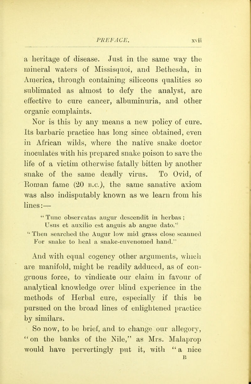 a heritage of disease. Just in the same way the mineral waters of Missisquoi, and Bethesda, in America, through containing siHceous quahties so subHmated as ahuost to defy the analyst, are effective to cure cancer, albuminuria, and other organic complaints. Nor is this by any means a new policy of cure. Its barbaric practice has long since obtained, even in African wilds, where the native snake doctor inoculates with his prepared snake poison to save the life of a victim otherwise fatally bitten by another snake of the same deadly virus. To Ovid, of Eoman fame (20 b.c), the same sanative axiom was also indisputably known as we learn from his lines:—  Tunc obsers^atas angur descendit in lierbas ; Usus et auxilio est anguis ab angue dato.  Then searched the Augur low mid grass close scanned For snake to heal a snake-envenomed hand. And with equal cogency other arguments, which are manifold, might be readily adduced, as of con- gruous force, to vindicate our claim in favour of analytical knowledge over blind experience in the methods of Herbal cure, especially if this be pursued on the broad lines of enlightened practice by similars. So now, to be brief, and to change our allegory, on the banks of the Nile, as Mrs. Malaprop would have pervertingiy put it, with a nice B