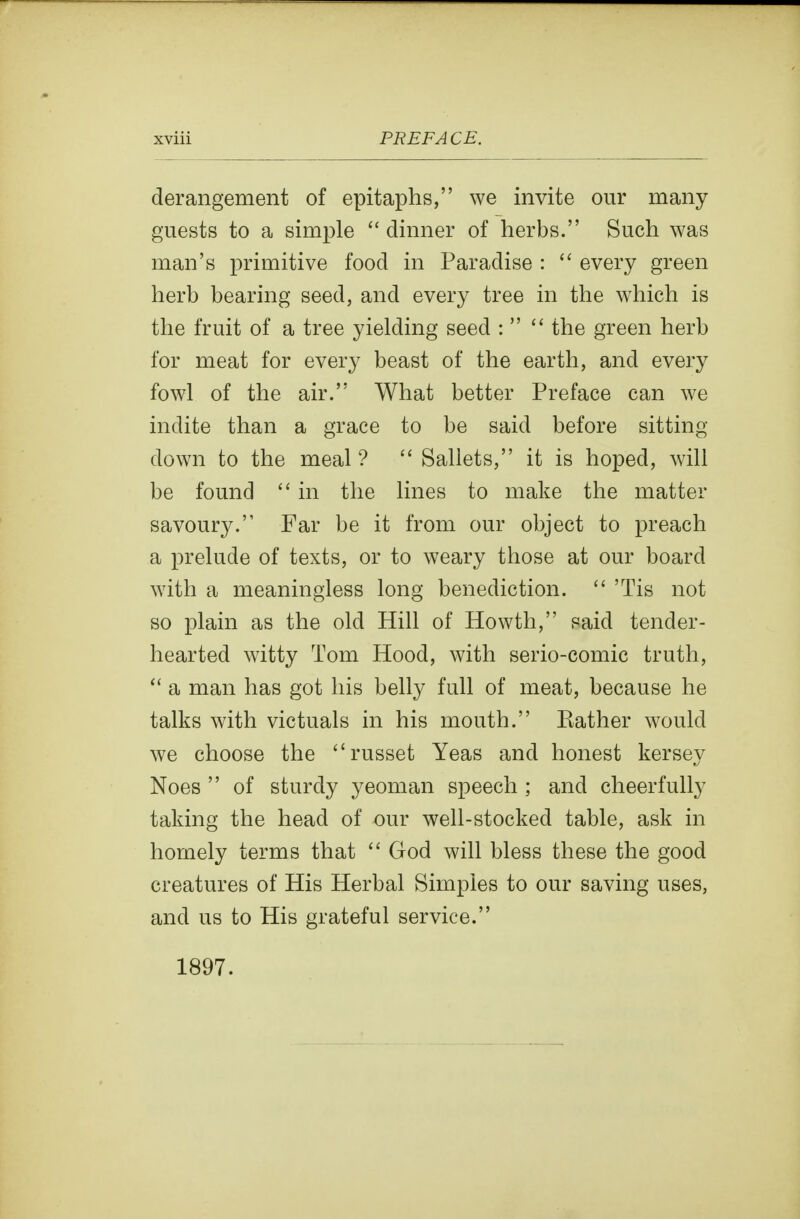 derangement of epitaphs, we invite our many guests to a simple dinner of herbs. Such was man's primitive food in Paradise :  every green herb bearing seed, and every tree in the which is the fruit of a tree yielding seed :   the green herb for meat for every beast of the earth, and every fowl of the air. What better Preface can we indite than a grace to be said before sitting down to the meal ?  Sallets, it is hoped, will be found  in the lines to make the matter savoury. Far be it from our object to preach a prelude of texts, or to weary those at our board with a meaningless long benediction.  'Tis not so plain as the old Hill of Howth, said tender- hearted witty Tom Hood, with serio-comic truth,  a man has got his belly full of meat, because he talks with victuals in his mouth. Kather would we choose the russet Yeas and honest kersey Noes  of sturdy yeoman speech ; and cheerfully taking the head of our well-stocked table, ask in homely terms that God will bless these the good creatures of His Herbal Simples to our saving uses, and us to His grateful service. 1897.