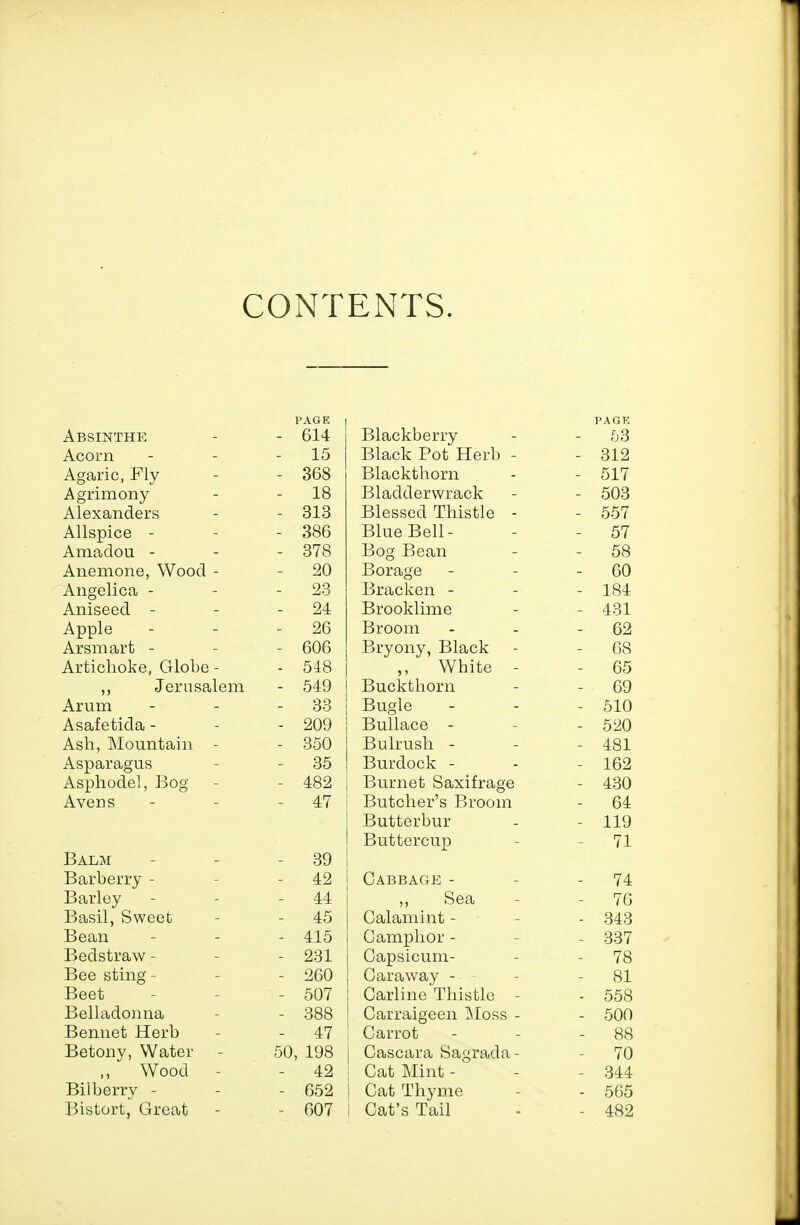 CONTENTS, Absinthe PAGE - 614 Blackberry PAGK 53 15 Black Pot Herb - - 312 Agaric, Fly - 368 Blackthorn - 517 Agriinony 18 Bladderwrack - 503 A1 PIT p Ti r1 p vci - 313 Blessed Thistle - - 557 - 386 Blue Bp11 - 57 ArQcidou - - 378 Bog Bean 58 Anemone Wood - 20 Borage 60 jrlllgclIOcl 23 Tim r*li-pi» 1 fid A Til cppH 24 RTTiriTrl 1 TT» p Am '±ox 26 A rciiT» n.vh Xii. OlJ-l CUi- u - 606 Bryony, Black 68 A vfiA» nr\l^p r4-lr\riP o±o ,, VV XJl Lie Buckthorn DO -Tpvn QP.l pm - 549 69 Arum 33 Bugle - 510 Asafetida - - 209 Bullace - - 520 Ash, Mountain - - 350 Bulrush - - 481 Asparagus - 35 Burdock - - 162 Asphodel, Bog - 482 Burnet Saxifrage - 430 Avens - 47 Butcher's Broom Butterbur Buttercup - 64 - 119 - 71 Balm - 39 Barberry - - 42 Cabbage - - 74 Barley - 44 Sea - 76 Basil, Sweet - 45 Calamint - - 343 Bean - 415 Camphor - - 337 Bed straw - - 231 Capsicum- - 78 Bee sting - - 260 Caraway - - 81 Beet - 507 Carline Thistle - - 558 Belladonna - 388 Carraigeen IMoss - - 500 Bennet Herb - 47 Carrot - 88 Betony, Water 50, 198 Cascara Sagrada- - 70 ,, Wood - - 42 Cat Mint - ' - 344 Bilberry - - 652 Cat Thyme - 565 Bistort, Great - 607 Cat's Tail - 482