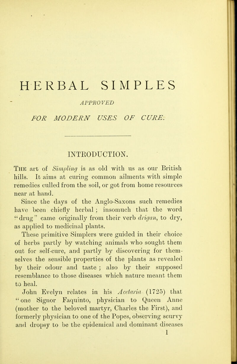 HERBAL SIMPLES APPROVED FOR MODERN USES OF CURE. INTEODUCTION. The art of Simpling is as old with us as our British hills. It aims at curing common ailments with simple remedies culled from the soil, or got from home resources near at hand. Since the days of the Anglo-Saxons such remedies have been chiefly herbal ; insomuch that the word drug came originally from their verb drigan, to dry, as applied to medicinal plants. These primitive Simplers were guided in their choice of herbs partly by watching animals who sought them out for self-cure, and partly by discovering for them- selves the sensible properties of the plants as revealed by their odour and taste ; also by their supposed resemblance to those diseases which nature meant them to heal. John Evelyn relates in his Acetaria (1725) that  one Signor Faquinto, physician to Queen Anne (mother to the beloved martyr, Charles the First), and formerly physician to one of the Popes, observing scurvy and dropsy to be the epidemical and dominant diseases