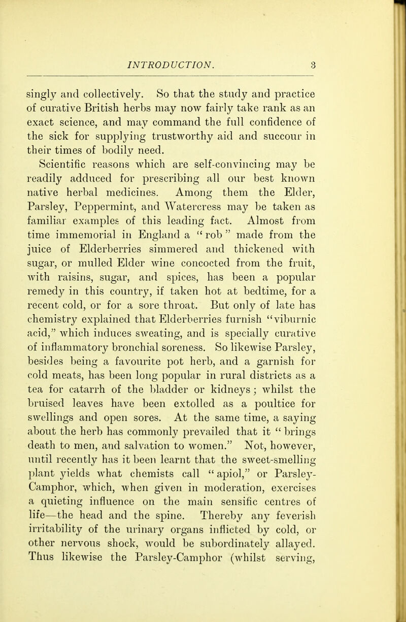 singly and collectively. So that the study and practice of curative British herbs may now fairly take rank as an exact science, and may command the full confidence of the sick for supplying trustworthy aid and succour in their times of bodily need. Scientific reasons which are self-convincing may be readily adduced for prescribing all our best known native herbal medicines. Among them the Elder, Parsley, Peppermint, and Watercress may be taken as familiar examples of this leading fact. Almost from time immemorial in England a  rob  made from the juice of Elderberries simmered and thickened with sugar, or mulled Elder wine concocted from the fruit, with raisins, sugar, and spices, has been a popular remedy in this country, if taken hot at bedtime, for a recent cold, or for a sore throat. But only of late has chemistry explained that Elderberries furnish viburnic acid, which induces sweating, and is specially curative of inflammatory bronchial soreness. So likewise Parsley, besides being a favourite pot herb, and a garnish for cold meats, has been long popular in rural districts as a tea for catarrh of the bladder or kidneys; whilst the bruised leaves have been extolled as a poultice for swellings and open sores. At the same time, a saying about the herb has commonly prevailed that it  brings death to men, and salvation to women. Not, however, until recently has it been learnt that the sweet-smelling plant yields what chemists call  apiol, or Parsley- Camphor, which, when given in moderation, exercises a quieting influence on the main sensific centres of life—the head and the spine. Thereby any feverish irritability of the urinary organs inflicted by cold, or other nervous shock, would be subordinateiy allayed. Thus likewise the Parsley-Camphor (whilst serving,