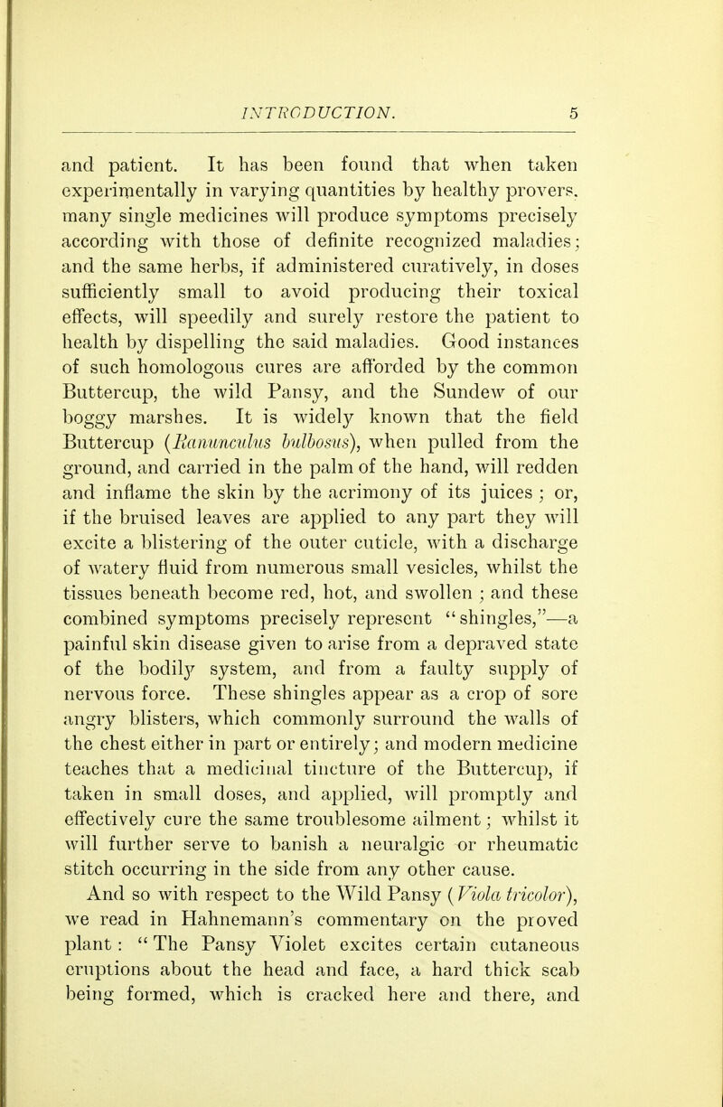 and patient. It has been found that when taken experimentally in varying quantities by healthy provers. many single medicines will produce symptoms precisely according with those of definite recognized maladies; and the same herbs, if administered curatively, in doses sufficiently small to avoid producing their toxical effects, will speedily and surely restore the patient to health by dispelling the said maladies. Good instances of such homologous cures are afforded by the common Buttercup, the wild Pansy, and the Sundew of our boggy marshes. It is widely known that the field Buttercup {Ranunculus hulbosus), when pulled from the ground, and carried in the palm of the hand, will redden and inflame the skin by the acrimony of its juices ; or, if the bruised leaves are applied to any part they will excite a blistering of the outer cuticle, with a discharge of watery fluid from numerous small vesicles, whilst the tissues beneath become red, hot, and swollen ; and these combined symptoms precisely represent shingles,—a painful skin disease given to arise from a depraved state of the bodil}^ system, and from a faulty supply of nervous force. These shingles appear as a crop of sore angry blisters, which commonly surround the walls of the chest either in part or entirely; and modern medicine teaches that a medicinal tincture of the Buttercup, if taken in small doses, and applied, will promptly and effectively cure the same troublesome ailment; whilst it will further serve to banish a neuralgic or rheumatic stitch occurring in the side from any other cause. And so with respect to the Wild Pansy (Viola tricolor), we read in Hahnemann's commentary on the proved plant:  The Pansy Violet excites certain cutaneous eruptions about the head and face, a hard thick scab being formed, which is cracked here and there, and