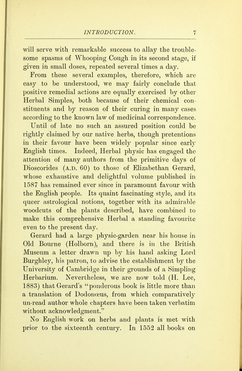 will serve with remarkable success to allay the trouble- some spasms of Whooping Cough in its second stage, if given in small closes, repeated several times a day. From these several examples, therefore, which are easy to be understood, we may fairly conchide that positive remedial actions are equally exercised by other Herbal Simples, both because of their chemical con- stituents and by reason of their curing in many cases according to the known law of medicinal correspondence. Until of late no such an assured position could be rightly claimed by our native herbs, though pretentions in their favour have been widely popular since early English times. Indeed, Herbal physic has engaged the attention of many authors from the primitive days of Dioscorides (a.d. 60) to those of Elizabethan Gerard, whose exhaustive and delightful volume published in 1587 has remained ever since in paramount favour with the English people. Its quaint fascinating style, and its queer astrological notions, together with its admirable woodcuts of the plants described, have combined to make this comprehensive Herbal a standing favourite even to the present day. Gerard had a large physic-garden near his house in Old Bourne (Holborn), and there is in the British Museum a letter drawn up by his hand asking Lord Burghley, his patron, to advise the establishment by the University of Cambridge in their grounds of a Simpling Herbarium. Nevertheless, we are now told (H. Lee, 1883) that Gerard's ponderous book is little more than a translation of Dodonoeus, from which comparatively un-read author whole chapters have been taken verbatim without acknowledgment. No English work on herbs and plants is met with prior to the sixteenth century. In 1552 all books on