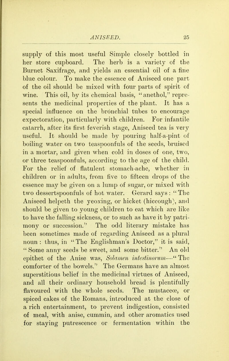 supply of this most useful Simple closely bottled in her store cupboard. The herb is a variety of the Burnet Saxifrage, and yields an essential oil of a fine blue colour. To make the essence of Aniseed one part of the oil should be mixed with four parts of spirit of wine. This oil, by its chemical basis, anethol, repre- sents the medicinal properties of the plant. It has a special influence on the bronchial tubes to encourage expectoration, particularly with children. For infantile catarrh, after its first feverish stage. Aniseed tea is very useful. It should be made by pouring half-a-pint of boiling water on two teaspoonfuls of the seeds, bruised in a mortar, and given when cold in doses of one, two, or three teaspoonfuls, according to the age of the child. For the relief of flatulent stomach-ache, whether in children or in adults, from five to fifteen drops of the essence may be given on a lump of sugar, or mixed with two dessertspoonfuls of hot water. Gerard says : The Aniseed helpeth the yeoxing, or hicket (hiccough), and should be given to young children to eat which are like to have the falling sickness, or to such as have it by patri- mony or succession. The odd literary mistake has been sometimes made of regarding Aniseed as a plural noun : thus, in  The Englishman's Doctor, it is said,  Some anny seeds be sweet, and some bitter. An old epithet of the Anise was, Solamen intestinorum— The comforter of the bowels. The Germans have an almost superstitious belief in the medicinal virtues of Aniseed, and all their ordinary household bread is plentifully flavoured with the whole seeds. The mustaceoe, or spiced cakes of the Eomans, introduced at the close of a rich entertainment, to prevent indigestion, consisted of meal, with anise, cummin, and other aromatics used for staying putrescence or fermentation within the