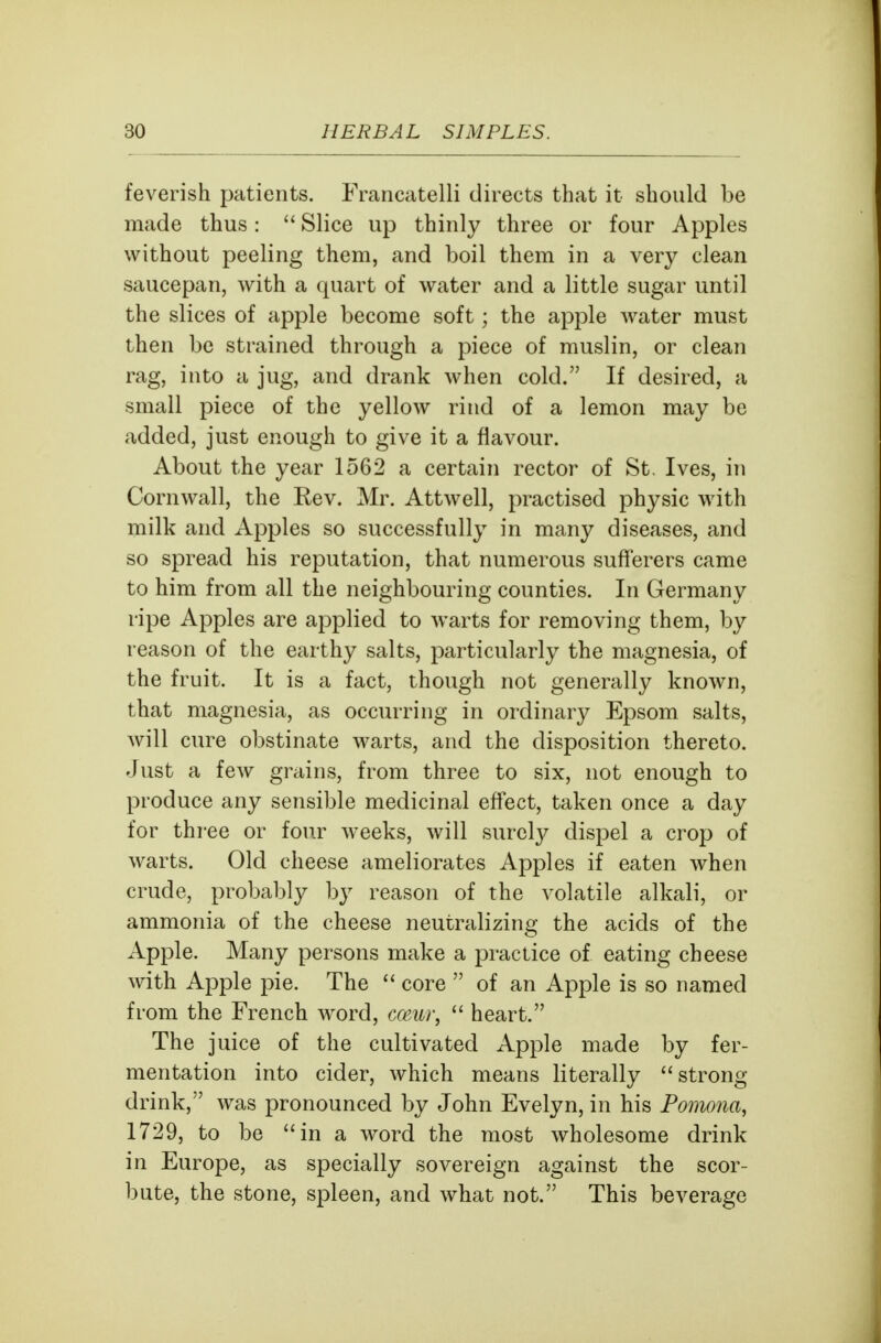 feverish patients. Francatelli directs that it should be made thus:  Slice up thinly three or four Apples without peeling them, and boil them in a very clean saucepan, with a quart of water and a little sugar until the slices of apple become soft; the apple water must then be strained through a piece of muslin, or clean rag, into a jug, and drank when cold. If desired, a small piece of the yellow rind of a lemon may be added, just enough to give it a flavour. About the year 1562 a certain rector of St. Ives, in Cornwall, the Rev. Mr. Attwell, practised physic with milk and Apples so successfully in many diseases, and so spread his reputation, that numerous sufl'erers came to him from all the neighbouring counties. In Germany ripe Apples are applied to warts for removing them, by reason of the earthy salts, particularly the magnesia, of the fruit. It is a fact, though not generally known, that magnesia, as occurring in ordinary Epsom salts, will cure obstinate warts, and the disposition thereto. Just a few grains, from three to six, not enough to produce any sensible medicinal effect, taken once a day for three or four weeks, will surely dispel a crop of warts. Old cheese ameliorates Apples if eaten when crude, probably by reason of the volatile alkali, or ammonia of the cheese neutralizing the acids of the Apple. Many persons make a practice of eating cheese with Apple i^ie. The  core  of an Apple is so named from the French word, cceui\  heart. The juice of the cultivated Apple made by fer- mentation into cider, which means literally strong drink, was pronounced by John Evelyn, in his Pomona, 1729, to be in a word the most wholesome drink in Europe, as specially sovereign against the scor- bute, the stone, spleen, and what not. This beverage