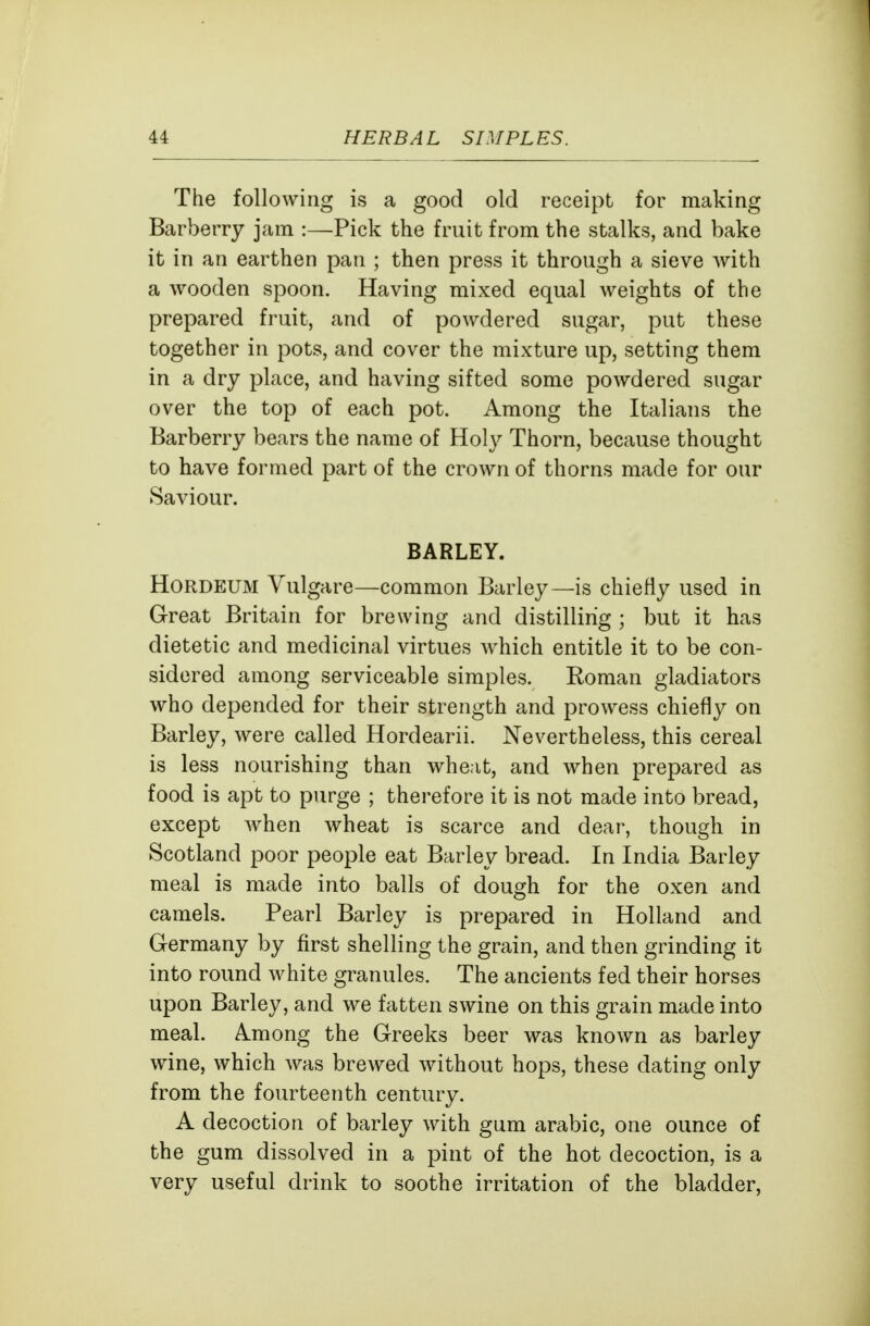 The following is a good old receipt for making Barberry jam :—Pick the fruit from the stalks, and bake it in an earthen pan ; then press it through a sieve with a wooden spoon. Having mixed equal weights of the prepared fruit, and of powdered sugar, put these together in pots, and cover the mixture up, setting them in a dry place, and having sifted some powdered sugar over the top of each pot. Among the Italians the Barberry bears the name of Holy Thorn, because thought to have formed part of the crown of thorns made for our Saviour. BARLEY. HoRDEUM Vulgare—common Barley—is chiefly used in Great Britain for brewing and distilling ; but it has dietetic and medicinal virtues which entitle it to be con- sidered among serviceable simples. Roman gladiators who depended for their strength and prowess chiefly on Barley, were called Hordearii. Nevertheless, this cereal is less nourishing than wheat, and when prepared as food is apt to purge ; therefore it is not made into bread, except when wheat is scarce and dear, though in Scotland poor people eat Barley bread. In India Barley meal is made into balls of dough for the oxen and camels. Pearl Barley is prepared in Holland and Germany by first shelling the grain, and then grinding it into round white granules. The ancients fed their horses upon Barley, and we fatten swine on this grain made into meal. Among the Greeks beer was known as barley wine, which was brewed without hops, these dating only from the fourteenth century. A decoction of barley with gum arable, one ounce of the gum dissolved in a pint of the hot decoction, is a very useful drink to soothe irritation of the bladder.