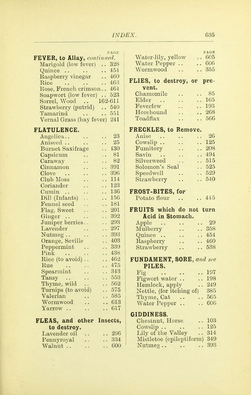 PAGE FEVER, to Allay, conthnied. Marigold (low fever) .. 328 Quince .. .. 454 Kaspberry vinegar .. 460 Rice .. 463 Kose, French crimson.. 464 Soapwort (low fever) 523 Sorrel, Wood 162-611 Strawberry (putrid) .. 540 Tamarind 551 Vernal Grass (hay fever) 241 FLATULENCE. Angelica.. .. 23 Aniseed .. .. 25 Burnet Saxifrage .. 430 Capsicum .. 81 Caraway .. .. 82 Cinnamon .. 391 Clove .. 396 Club IMoss .. 114 Coriander .. 123 Cumin .. .. 136 Dill (Infants) . . .. 156 Fennel seed .. 181 Flag, Sweet 201 Ginger .. .. 392 Juniper berries. . .. 293 Lavender .. 297 Nutmeg .. .. 393 Orange, Seville .. 403 Peppermint .. 339 Pink .. 438 Rice (to avoid) .. .. 462 Rue .. 475 Spearmint .. 343 Tansy .. 553 Thyme, wild .. 562 Turnips (to avoid) .. 575 Valerian .. 585 Wormwood .. 613 Yarrow .. .. 617 FLEAS, and other Insects, to destroy. Lavender oil .. 296 Pennyroyal .. 334 Walnut .. .. 600 PAGK Water-lily, yellow .. 605 Water Pepper .. .. 606 Wormwood .. .. 355 FLIES, to destroy, or pre- vent. Chamomile .. .. 85 Elder 165 Feverfew .. .. 193 Horehound .. ..268 Toadflax .. ..566 FRECKLES, to Remove. Anise 26 Cowslip .. .. .. 125 Fumitory .. ..208 Savin 494 Silverweed .. .. 515 Solomon's Seal .. 525 Speedwell .. ..529 Strawberry ,. .. 540 FROST-BITES, for Potato flour .. .. 445 I FRUITS which do not turn j Acid in Stomach. 1 Apple 29 Mulberry .. ..358 Quince .. .. .. 454 Raspberry .. .. 460 j Strawberry .. .. 538 FUNDAMENT, SORE, and see PILES. Fig 197 ! Figwort water .. .. 198 Hemlock, apply .. 249 I Nettle, (for itching of) 385 Thyme, Cat .. .. 565 Water Pepper .. .. 606 GIDDINESS. Chestnut, Horse .. 103 Cowslip 125 Lily of the Valley .. 314 Mistletoe (epileptiform) 349 Nutmeg 393