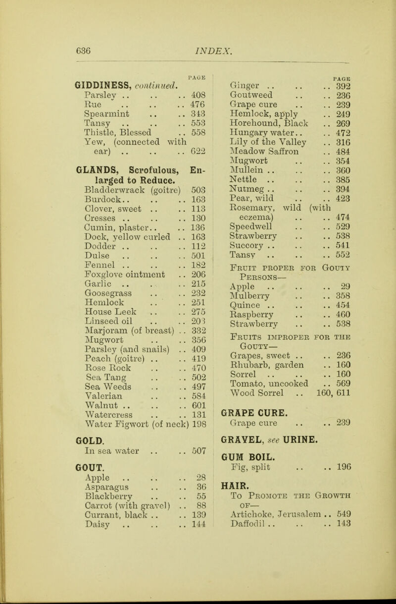 TAGE GIDDINESS, continued. Parslev 408 Rue  476 Spearmint .. ..343 Tansy 553 Thistle, Blessed .. 558 Yew, (connected with ear) G22 GLANDS, Scrofulous, En- larged to Reduce. Bladderwrack (goitre) 503 Burdock 163 Clover, sweet .. .. 113 Cresses 130 Cumin, plaster.. .. 136 Dock, yellow curled .. 163 Dodder 112 Dulse 501 Fennel 182 Foxglove ointment .. 206 Garlic 215 Goosegrass .. .. 232 Hemlock .. .. 251 House Leek .. .. 275 Linseed oil .. .. 203 Marjoram (of breast) . . 332 Mugwort .. .. 356 Parsle}^ (and snails) .. 409 Peach (goitre) .. .. 419 Rose Rock .. .. 470 Sea Tang .. . . 502 Sea Weeds .. ..497 Valerian .. .. 584 Walnut 601 Watercress .. .. 131 Water Figwort (of neck) 198 GOLD. In sea water .. .. 507 GOUT. Apple 28 Asparagus .. .. 36 Blackberry .. .. 55 Carrot (with gravel) .. 88 Currant, black .. .. 139 Daisy .. .. .. 144 Ginger .. PAGE .. 392 Goutweed .. 236 Grape cure .. 239 Hemlock, apply .. 249 Horehound, Black .. 269 Hungary water.. .. 472 Lily of the Valley .. 316 ]Meadow Saffron .. 484 ]Mugwort .. 354 jMullein .. .. 360 Nettle .. .. 385 Nutmeg .. .. 394 Pear, wild .. 423 Rosemary, wild with eczema) .. 474 Speedwell .. 529 Strawberry .. 538 Succory .. .. 541 Tansy .. 552 Fruit proper for Gouty Persons— Apple .. 29 Mulberry .. 358 Quince .. .. 454 Raspberry .. 460 Strawberry .. 538 Fruits improper for the Gouty— Grapes, sweet .. .. 236 Rhubarb, garden .. 160 Sorrel .. .. 160 Tomato, uncooked .. 569 Wood Sorrel 160, 611 GRAPE CURE. Grape cure .. .. 239 GRAVEL, .see URINE. GUM BOIL. Fig, split .. .. 196 HAIR. To Promote the Growth OF— Artichoke, -Jerusalem .. 549 Daffodil 143