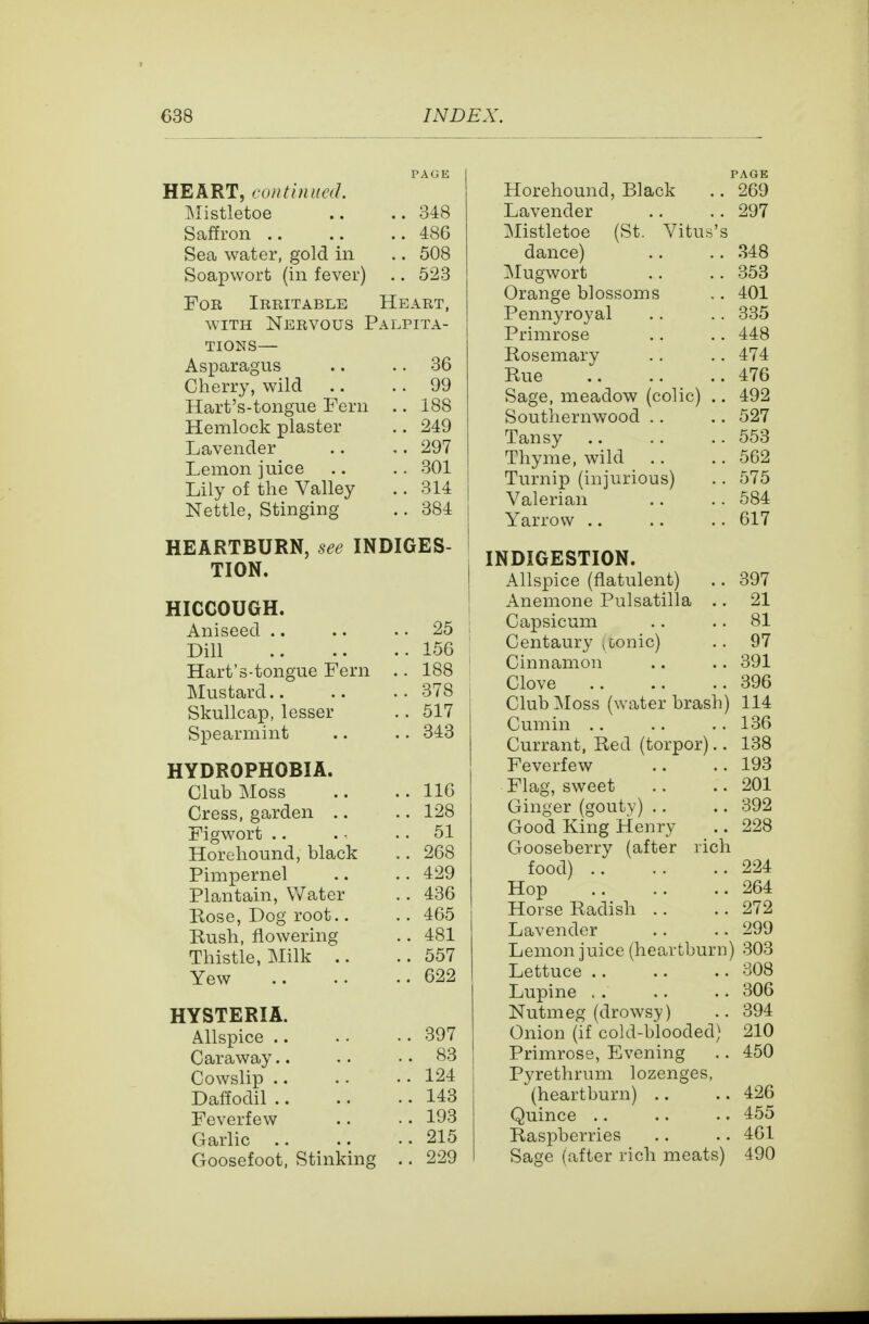 PAOE HEART, continued. Mistletoe .. ..348 Saffron 486 Sea water, gold in .. 508 Soapworb (in fever) .. 523 For Irritable Heart, WITH Nervous Palpita- tions— Asparagus .. .. 36 Cherry, wild .. .. 99 Hart's-tongue Fern .. 188 Hemlock plaster .. 249 Lavender .. ,.297 Lemon juice .. .. 301 Lily of the Valley .. 314 Nettle, Stinging .. 384 HEARTBURN, see INDIGES- TION. HICCOUGH. Aniseed .. .. .. 25 Dill 156 Hart's-tongue Fern .. 188 Mustard 378 Skullcap, lesser .. 517 Spearmint .. .. 343 HYDROPHOBIA. Club Moss .. .. 116 Cress, garden .. .. 128 Figwort .. .: .. 51 Horehound, black .. 268 Pimpernel .. .. 429 Plantain, Water .. 436 Rose, Dog root.. .. 465 Rush, flowering .. 481 Thistle, Milk .. ..557 Yew 622 HYSTERIA. Allspice 397 Caraway.. .. .. 83 Cowslip 124 Daffodil 143 Feverfew .. ■ . 193 Garlic 215 Goosefoot, Stinking .. 229 PAGE Horehound, Black .. 269 Lavender .. .. 297 Mistletoe (St. Vitus's dance) .. .. .348 Mugwort .. .. 353 Orange blossoms .. 401 Pennyroyal .. .. 335 Primrose .. .. 448 Rosemary .. .. 474 Rue 476 Sage, meadow (colic) .. 492 Southernwood .. .. 527 Tansy 553 Thyme, wild .. .. 562 Turnip (injurious) .. 575 Valerian .. . . 584 Yarrow .. .. . . 617 INDIGESTION. Allspice (flatulent) .. 397 Anemone Pulsatilla .. 21 Capsicum .. .. 81 Centaury , conic) .. 97 Cinnamon .. .. 391 Clove 396 Club Moss (water brash) 114 Cumin .. .. ,. 136 Currant, Red (torpor).. 138 Feverfew .. ..193 Flag, sweet .. .. 201 Ginger (gouty) .. .. 392 Good King Henry .. 228 Gooseberry (after rich food) 224 Hop 264 Horse Radish .. ..272 Lavender .. ..299 Lemon juice (heartburn) 303 Lettuce 308 Lupine . . .. .. 306 Nutmeg (drowsy) .. 394 Onion (if cold-blooded) 210 Primrose, Evening .. 450 Pyrethrum lozenges, (heartburn) .. ..426 Quince .. .. .. 455 Raspberries .. .. 461 Sage (after rich meats) 490