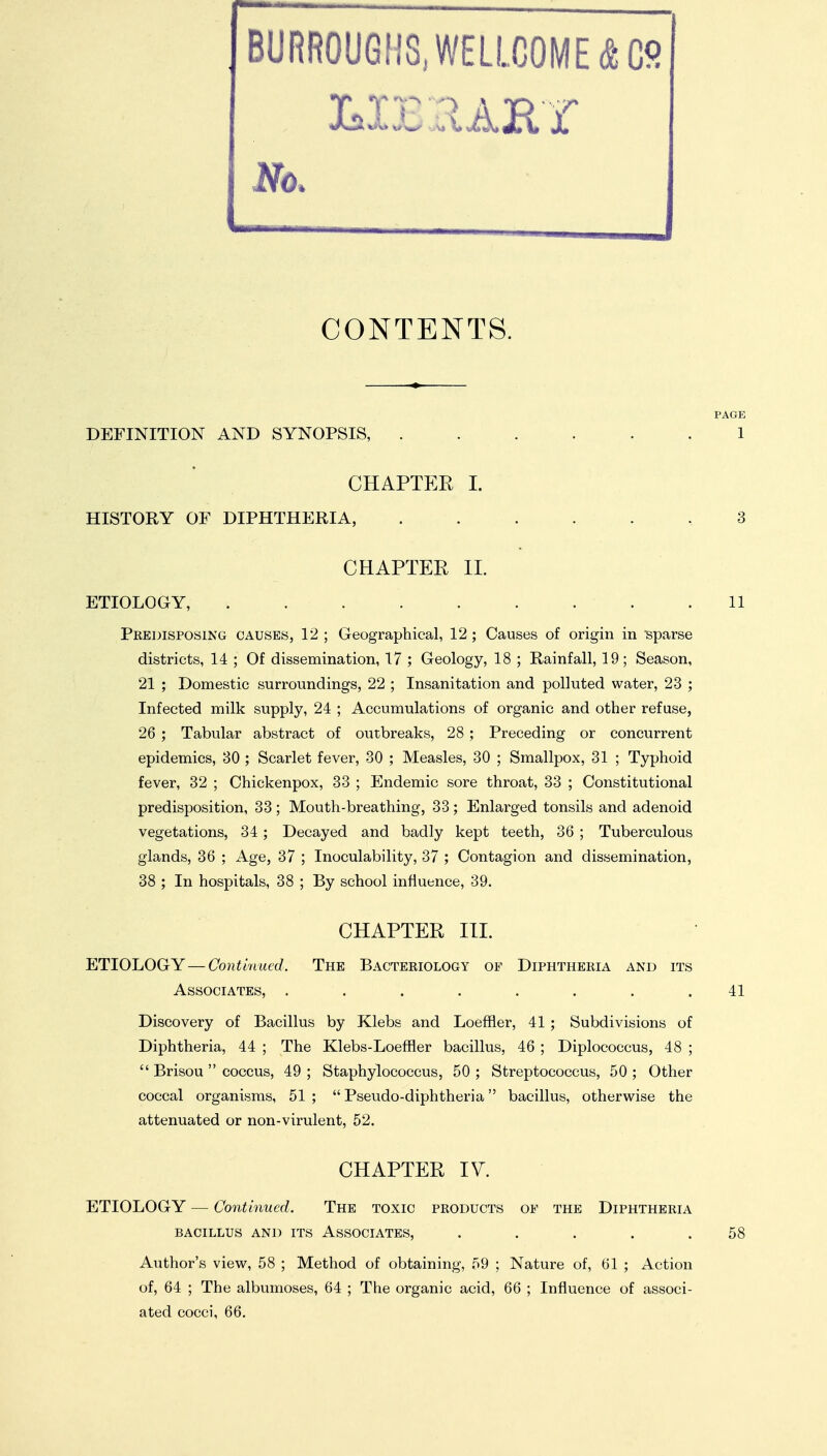 BURROUGHS,W£LLCOME(S;Co No. CONTENTS. DEFINITION AND SYNOPSIS, ...... 1 CHAPTER I. HISTORY OF DIPHTHERIA, . 3 CHAPTER II. ETIOLOGY, 11 Predisposing causes, 12 ; Geographical, 12; Causes of origin in sparse districts, 14 ; Of dissemination, 17 ; Geology, 18 ; Rainfall, 19; Season, 21 ; Domestic surroundings, 22 ; Insanitation and polluted water, 23 ; Infected milk supply, 24 ; Accumulations of organic and other refuse, 26 ; Tabular abstract of outbreaks, 28 ; Preceding or concurrent epidemics, 30 ; Scarlet fever, 30 ; Measles, 30 ; Smallpox, 31 ; Typhoid fever, 32 ; Chickenpox, 33 ; Endemic sore throat, 33 ; Constitutional predisposition, 33; Mouth-breathing, 33; Enlarged tonsils and adenoid vegetations, 34; Decayed and badly kept teeth, 36 ; Tuberculous glands, 36 ; Age, 37 ; Inoculability, 37 ; Contagion and dissemination, 38 ; In hospitals, 38 ; By school influence, 39. CHAPTER III. ETIOLOGY—Continued. The Bacteriology of Diphtheria and its Associates, ........ 41 Discovery of Bacillus by Klebs and Loeffler, 41 ; Subdivisions of Diphtheria, 44 ; The Klebs-Loeffler bacillus, 46 ; Diplococcus, 48 ;  Brisou  coccus, 49 ; Staphylococcus, 50 ; Streptococcus, 50 ; Other coccal organisms, 51 ;  Pseudo-diphtheria bacillus, otherwise the attenuated or non-virulent, 52. CHAPTER IV. ETIOLOGY — Continued. The toxic products of the Diphtheria bacillus and its Associates, . . . . .58 Author's view, 58 ; Method of obtaining, 59 ; Nature of, 61 ; Action of, 64 ; The albumoses, 64 ; The organic acid, 66 ; Influence of associ- ated cocci, 66.